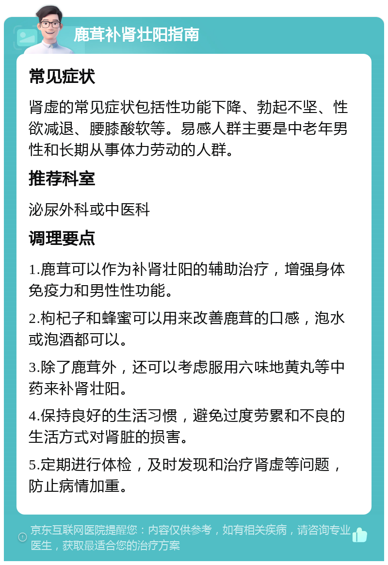 鹿茸补肾壮阳指南 常见症状 肾虚的常见症状包括性功能下降、勃起不坚、性欲减退、腰膝酸软等。易感人群主要是中老年男性和长期从事体力劳动的人群。 推荐科室 泌尿外科或中医科 调理要点 1.鹿茸可以作为补肾壮阳的辅助治疗，增强身体免疫力和男性性功能。 2.枸杞子和蜂蜜可以用来改善鹿茸的口感，泡水或泡酒都可以。 3.除了鹿茸外，还可以考虑服用六味地黄丸等中药来补肾壮阳。 4.保持良好的生活习惯，避免过度劳累和不良的生活方式对肾脏的损害。 5.定期进行体检，及时发现和治疗肾虚等问题，防止病情加重。