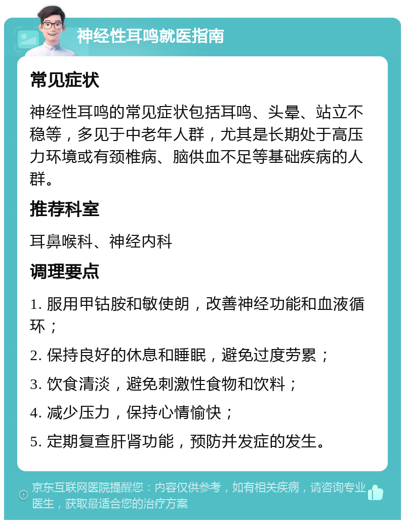 神经性耳鸣就医指南 常见症状 神经性耳鸣的常见症状包括耳鸣、头晕、站立不稳等，多见于中老年人群，尤其是长期处于高压力环境或有颈椎病、脑供血不足等基础疾病的人群。 推荐科室 耳鼻喉科、神经内科 调理要点 1. 服用甲钴胺和敏使朗，改善神经功能和血液循环； 2. 保持良好的休息和睡眠，避免过度劳累； 3. 饮食清淡，避免刺激性食物和饮料； 4. 减少压力，保持心情愉快； 5. 定期复查肝肾功能，预防并发症的发生。