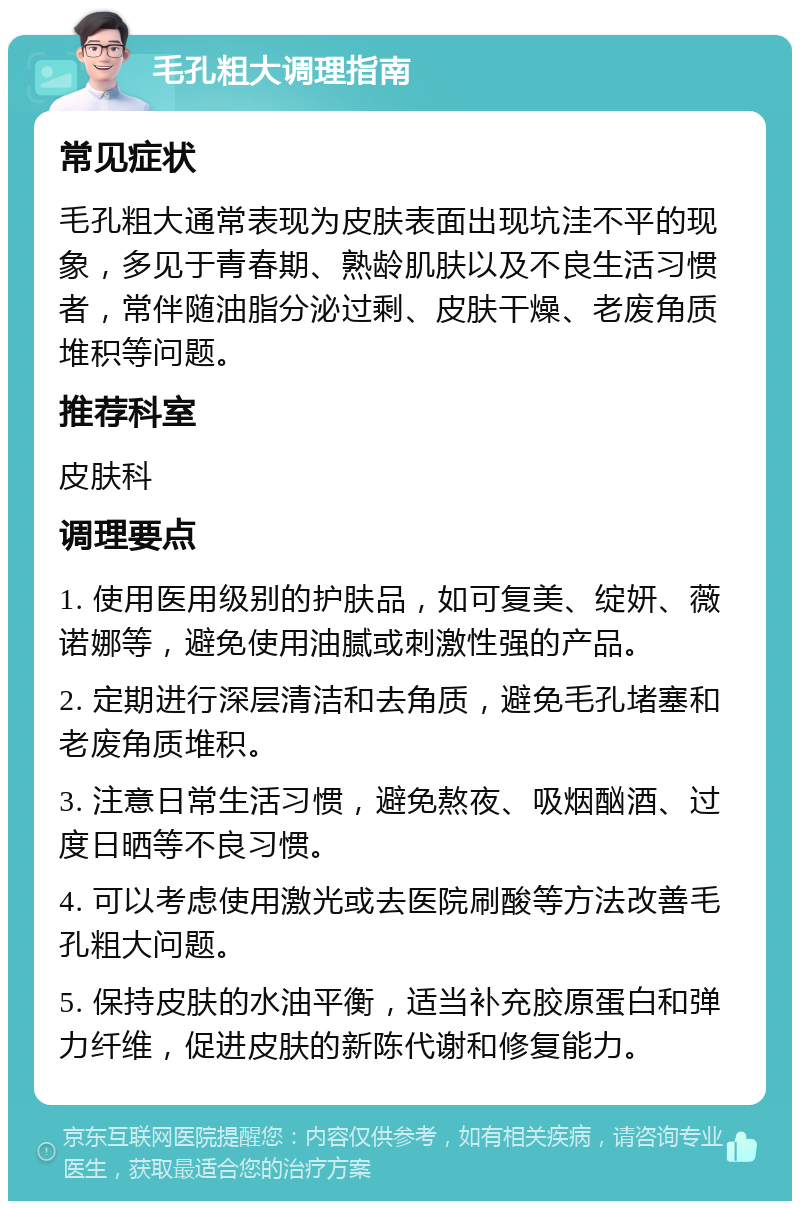 毛孔粗大调理指南 常见症状 毛孔粗大通常表现为皮肤表面出现坑洼不平的现象，多见于青春期、熟龄肌肤以及不良生活习惯者，常伴随油脂分泌过剩、皮肤干燥、老废角质堆积等问题。 推荐科室 皮肤科 调理要点 1. 使用医用级别的护肤品，如可复美、绽妍、薇诺娜等，避免使用油腻或刺激性强的产品。 2. 定期进行深层清洁和去角质，避免毛孔堵塞和老废角质堆积。 3. 注意日常生活习惯，避免熬夜、吸烟酗酒、过度日晒等不良习惯。 4. 可以考虑使用激光或去医院刷酸等方法改善毛孔粗大问题。 5. 保持皮肤的水油平衡，适当补充胶原蛋白和弹力纤维，促进皮肤的新陈代谢和修复能力。