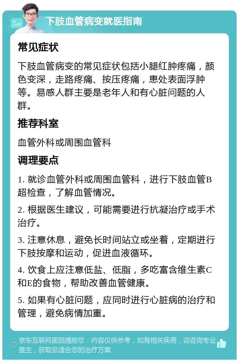 下肢血管病变就医指南 常见症状 下肢血管病变的常见症状包括小腿红肿疼痛，颜色变深，走路疼痛、按压疼痛，患处表面浮肿等。易感人群主要是老年人和有心脏问题的人群。 推荐科室 血管外科或周围血管科 调理要点 1. 就诊血管外科或周围血管科，进行下肢血管B超检查，了解血管情况。 2. 根据医生建议，可能需要进行抗凝治疗或手术治疗。 3. 注意休息，避免长时间站立或坐着，定期进行下肢按摩和运动，促进血液循环。 4. 饮食上应注意低盐、低脂，多吃富含维生素C和E的食物，帮助改善血管健康。 5. 如果有心脏问题，应同时进行心脏病的治疗和管理，避免病情加重。