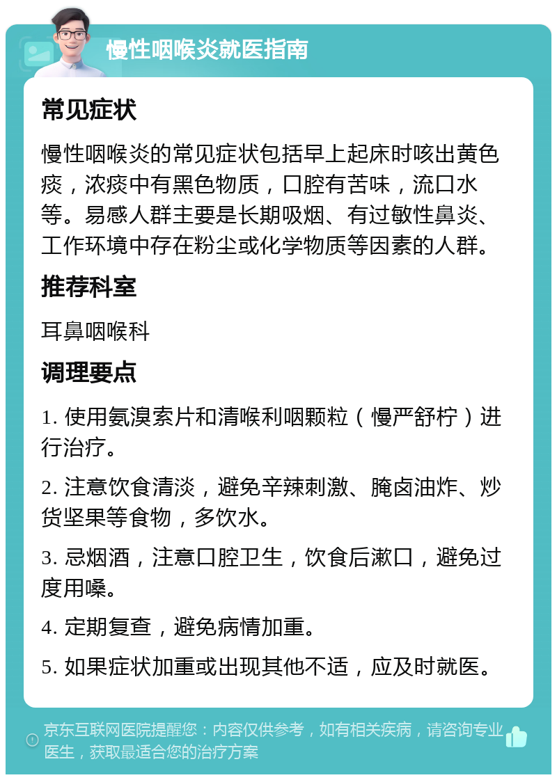 慢性咽喉炎就医指南 常见症状 慢性咽喉炎的常见症状包括早上起床时咳出黄色痰，浓痰中有黑色物质，口腔有苦味，流口水等。易感人群主要是长期吸烟、有过敏性鼻炎、工作环境中存在粉尘或化学物质等因素的人群。 推荐科室 耳鼻咽喉科 调理要点 1. 使用氨溴索片和清喉利咽颗粒（慢严舒柠）进行治疗。 2. 注意饮食清淡，避免辛辣刺激、腌卤油炸、炒货坚果等食物，多饮水。 3. 忌烟酒，注意口腔卫生，饮食后漱口，避免过度用嗓。 4. 定期复查，避免病情加重。 5. 如果症状加重或出现其他不适，应及时就医。