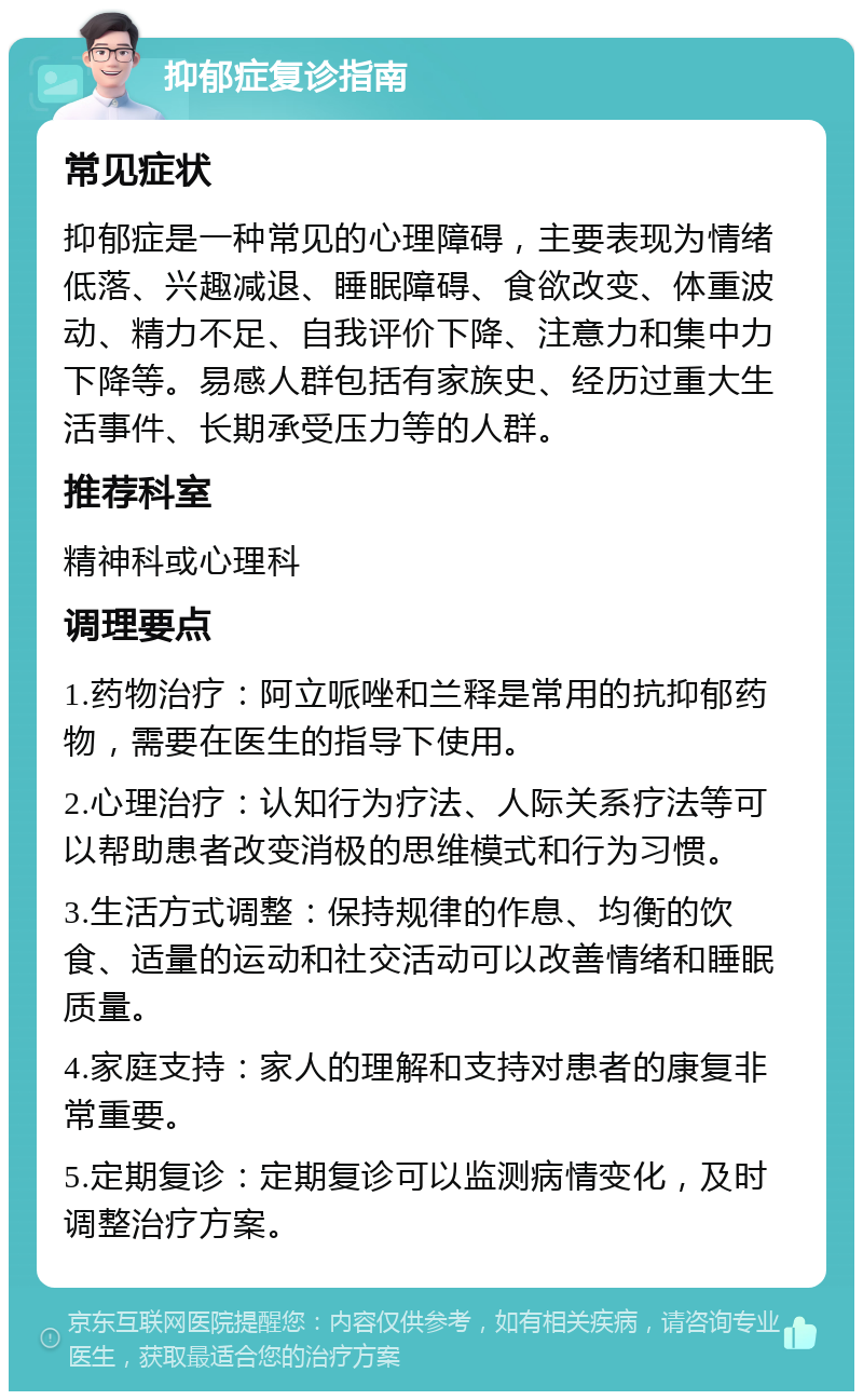 抑郁症复诊指南 常见症状 抑郁症是一种常见的心理障碍，主要表现为情绪低落、兴趣减退、睡眠障碍、食欲改变、体重波动、精力不足、自我评价下降、注意力和集中力下降等。易感人群包括有家族史、经历过重大生活事件、长期承受压力等的人群。 推荐科室 精神科或心理科 调理要点 1.药物治疗：阿立哌唑和兰释是常用的抗抑郁药物，需要在医生的指导下使用。 2.心理治疗：认知行为疗法、人际关系疗法等可以帮助患者改变消极的思维模式和行为习惯。 3.生活方式调整：保持规律的作息、均衡的饮食、适量的运动和社交活动可以改善情绪和睡眠质量。 4.家庭支持：家人的理解和支持对患者的康复非常重要。 5.定期复诊：定期复诊可以监测病情变化，及时调整治疗方案。