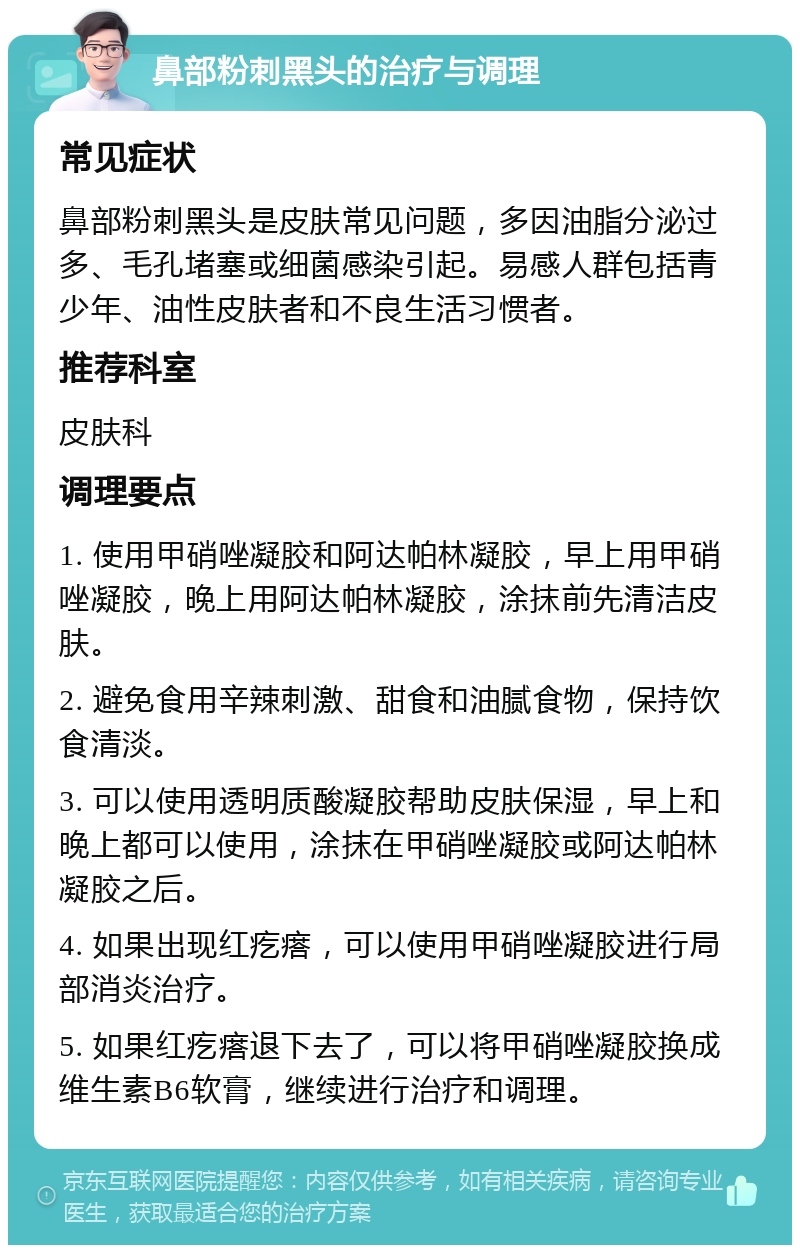 鼻部粉刺黑头的治疗与调理 常见症状 鼻部粉刺黑头是皮肤常见问题，多因油脂分泌过多、毛孔堵塞或细菌感染引起。易感人群包括青少年、油性皮肤者和不良生活习惯者。 推荐科室 皮肤科 调理要点 1. 使用甲硝唑凝胶和阿达帕林凝胶，早上用甲硝唑凝胶，晚上用阿达帕林凝胶，涂抹前先清洁皮肤。 2. 避免食用辛辣刺激、甜食和油腻食物，保持饮食清淡。 3. 可以使用透明质酸凝胶帮助皮肤保湿，早上和晚上都可以使用，涂抹在甲硝唑凝胶或阿达帕林凝胶之后。 4. 如果出现红疙瘩，可以使用甲硝唑凝胶进行局部消炎治疗。 5. 如果红疙瘩退下去了，可以将甲硝唑凝胶换成维生素B6软膏，继续进行治疗和调理。