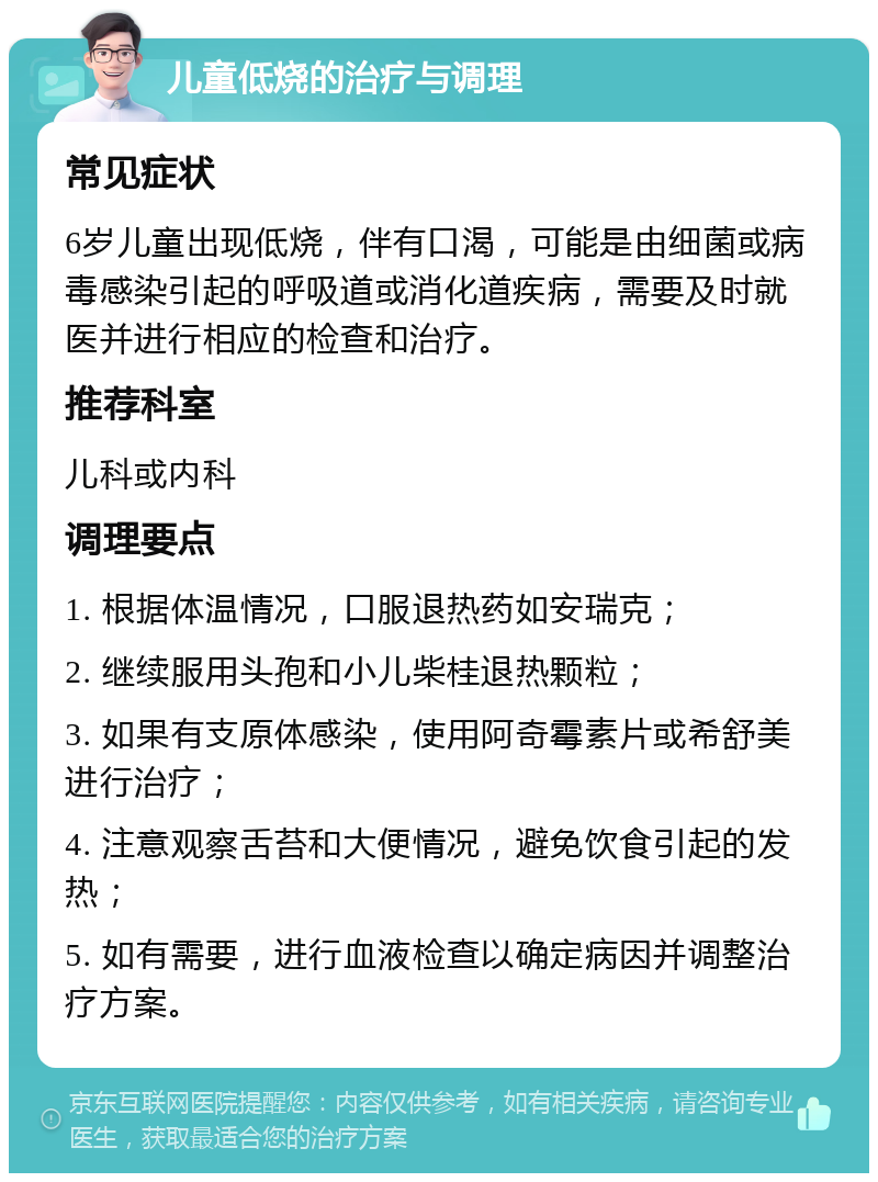 儿童低烧的治疗与调理 常见症状 6岁儿童出现低烧，伴有口渴，可能是由细菌或病毒感染引起的呼吸道或消化道疾病，需要及时就医并进行相应的检查和治疗。 推荐科室 儿科或内科 调理要点 1. 根据体温情况，口服退热药如安瑞克； 2. 继续服用头孢和小儿柴桂退热颗粒； 3. 如果有支原体感染，使用阿奇霉素片或希舒美进行治疗； 4. 注意观察舌苔和大便情况，避免饮食引起的发热； 5. 如有需要，进行血液检查以确定病因并调整治疗方案。