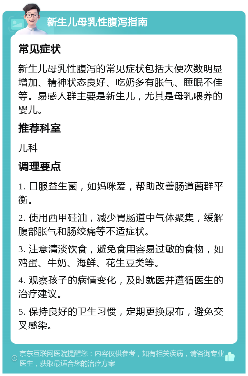 新生儿母乳性腹泻指南 常见症状 新生儿母乳性腹泻的常见症状包括大便次数明显增加、精神状态良好、吃奶多有胀气、睡眠不佳等。易感人群主要是新生儿，尤其是母乳喂养的婴儿。 推荐科室 儿科 调理要点 1. 口服益生菌，如妈咪爱，帮助改善肠道菌群平衡。 2. 使用西甲硅油，减少胃肠道中气体聚集，缓解腹部胀气和肠绞痛等不适症状。 3. 注意清淡饮食，避免食用容易过敏的食物，如鸡蛋、牛奶、海鲜、花生豆类等。 4. 观察孩子的病情变化，及时就医并遵循医生的治疗建议。 5. 保持良好的卫生习惯，定期更换尿布，避免交叉感染。