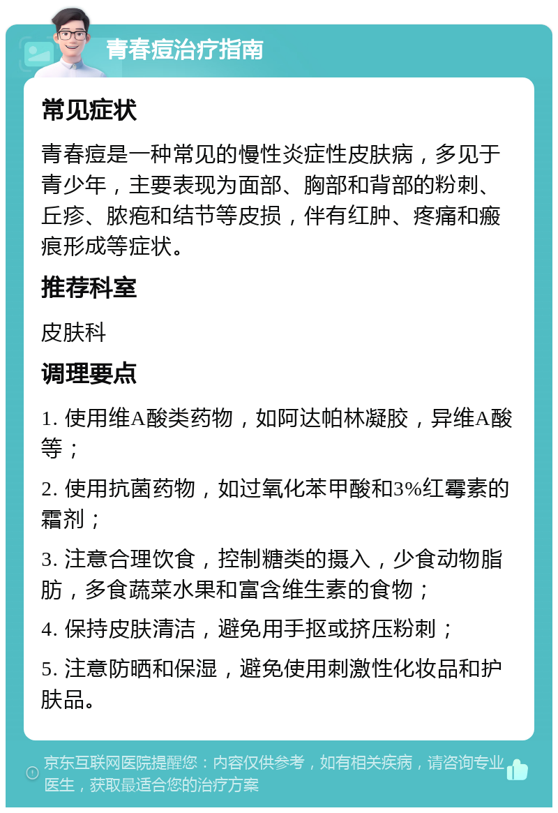 青春痘治疗指南 常见症状 青春痘是一种常见的慢性炎症性皮肤病，多见于青少年，主要表现为面部、胸部和背部的粉刺、丘疹、脓疱和结节等皮损，伴有红肿、疼痛和瘢痕形成等症状。 推荐科室 皮肤科 调理要点 1. 使用维A酸类药物，如阿达帕林凝胶，异维A酸等； 2. 使用抗菌药物，如过氧化苯甲酸和3%红霉素的霜剂； 3. 注意合理饮食，控制糖类的摄入，少食动物脂肪，多食蔬菜水果和富含维生素的食物； 4. 保持皮肤清洁，避免用手抠或挤压粉刺； 5. 注意防晒和保湿，避免使用刺激性化妆品和护肤品。