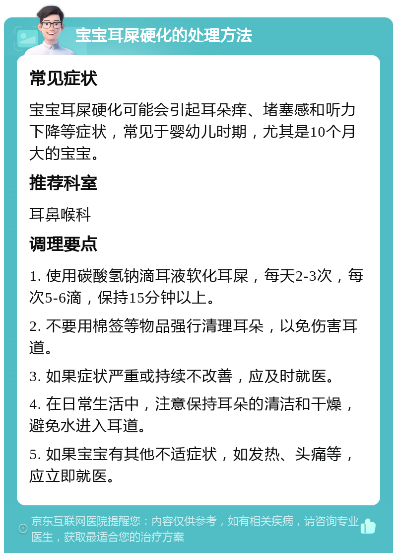 宝宝耳屎硬化的处理方法 常见症状 宝宝耳屎硬化可能会引起耳朵痒、堵塞感和听力下降等症状，常见于婴幼儿时期，尤其是10个月大的宝宝。 推荐科室 耳鼻喉科 调理要点 1. 使用碳酸氢钠滴耳液软化耳屎，每天2-3次，每次5-6滴，保持15分钟以上。 2. 不要用棉签等物品强行清理耳朵，以免伤害耳道。 3. 如果症状严重或持续不改善，应及时就医。 4. 在日常生活中，注意保持耳朵的清洁和干燥，避免水进入耳道。 5. 如果宝宝有其他不适症状，如发热、头痛等，应立即就医。