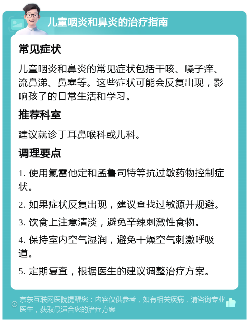 儿童咽炎和鼻炎的治疗指南 常见症状 儿童咽炎和鼻炎的常见症状包括干咳、嗓子痒、流鼻涕、鼻塞等。这些症状可能会反复出现，影响孩子的日常生活和学习。 推荐科室 建议就诊于耳鼻喉科或儿科。 调理要点 1. 使用氯雷他定和孟鲁司特等抗过敏药物控制症状。 2. 如果症状反复出现，建议查找过敏源并规避。 3. 饮食上注意清淡，避免辛辣刺激性食物。 4. 保持室内空气湿润，避免干燥空气刺激呼吸道。 5. 定期复查，根据医生的建议调整治疗方案。