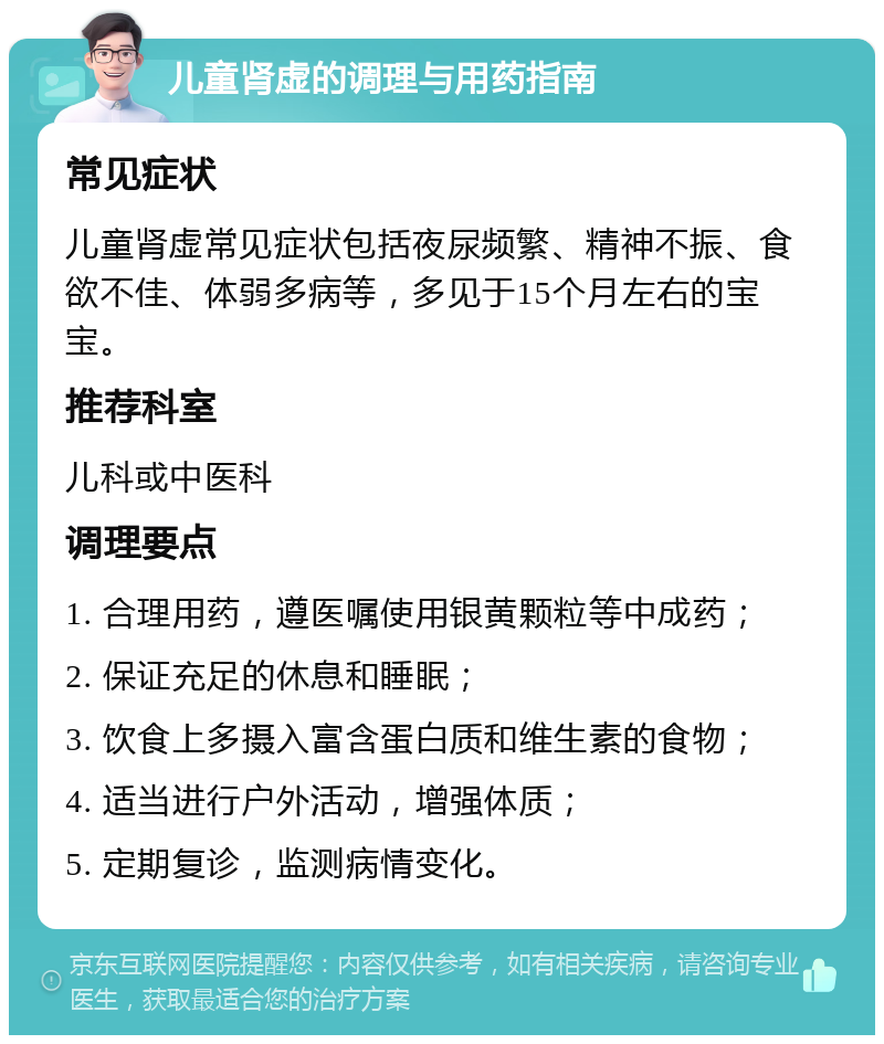 儿童肾虚的调理与用药指南 常见症状 儿童肾虚常见症状包括夜尿频繁、精神不振、食欲不佳、体弱多病等，多见于15个月左右的宝宝。 推荐科室 儿科或中医科 调理要点 1. 合理用药，遵医嘱使用银黄颗粒等中成药； 2. 保证充足的休息和睡眠； 3. 饮食上多摄入富含蛋白质和维生素的食物； 4. 适当进行户外活动，增强体质； 5. 定期复诊，监测病情变化。