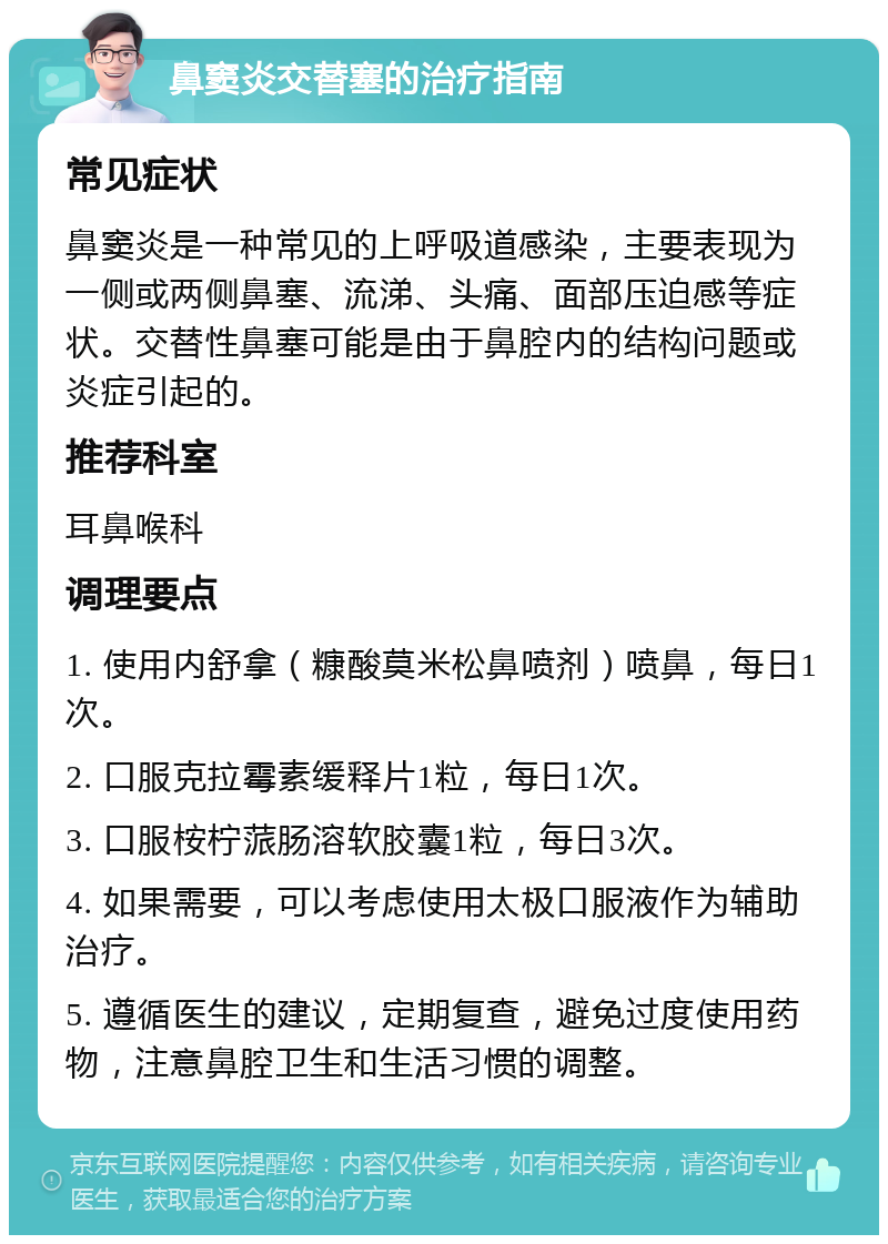 鼻窦炎交替塞的治疗指南 常见症状 鼻窦炎是一种常见的上呼吸道感染，主要表现为一侧或两侧鼻塞、流涕、头痛、面部压迫感等症状。交替性鼻塞可能是由于鼻腔内的结构问题或炎症引起的。 推荐科室 耳鼻喉科 调理要点 1. 使用内舒拿（糠酸莫米松鼻喷剂）喷鼻，每日1次。 2. 口服克拉霉素缓释片1粒，每日1次。 3. 口服桉柠蒎肠溶软胶囊1粒，每日3次。 4. 如果需要，可以考虑使用太极口服液作为辅助治疗。 5. 遵循医生的建议，定期复查，避免过度使用药物，注意鼻腔卫生和生活习惯的调整。