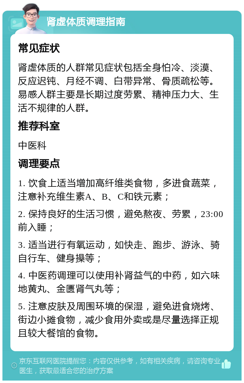 肾虚体质调理指南 常见症状 肾虚体质的人群常见症状包括全身怕冷、淡漠、反应迟钝、月经不调、白带异常、骨质疏松等。易感人群主要是长期过度劳累、精神压力大、生活不规律的人群。 推荐科室 中医科 调理要点 1. 饮食上适当增加高纤维类食物，多进食蔬菜，注意补充维生素A、B、C和铁元素； 2. 保持良好的生活习惯，避免熬夜、劳累，23:00前入睡； 3. 适当进行有氧运动，如快走、跑步、游泳、骑自行车、健身操等； 4. 中医药调理可以使用补肾益气的中药，如六味地黄丸、金匮肾气丸等； 5. 注意皮肤及周围环境的保湿，避免进食烧烤、街边小摊食物，减少食用外卖或是尽量选择正规且较大餐馆的食物。