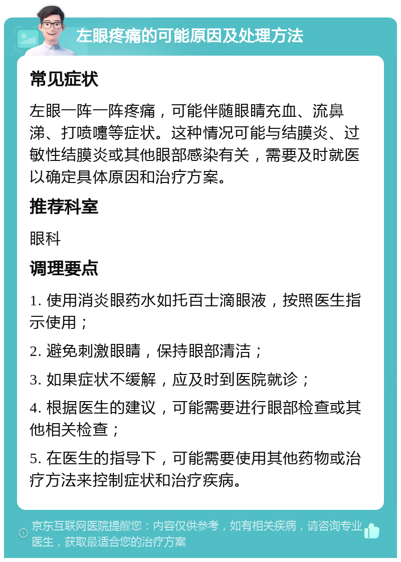 左眼疼痛的可能原因及处理方法 常见症状 左眼一阵一阵疼痛，可能伴随眼睛充血、流鼻涕、打喷嚏等症状。这种情况可能与结膜炎、过敏性结膜炎或其他眼部感染有关，需要及时就医以确定具体原因和治疗方案。 推荐科室 眼科 调理要点 1. 使用消炎眼药水如托百士滴眼液，按照医生指示使用； 2. 避免刺激眼睛，保持眼部清洁； 3. 如果症状不缓解，应及时到医院就诊； 4. 根据医生的建议，可能需要进行眼部检查或其他相关检查； 5. 在医生的指导下，可能需要使用其他药物或治疗方法来控制症状和治疗疾病。