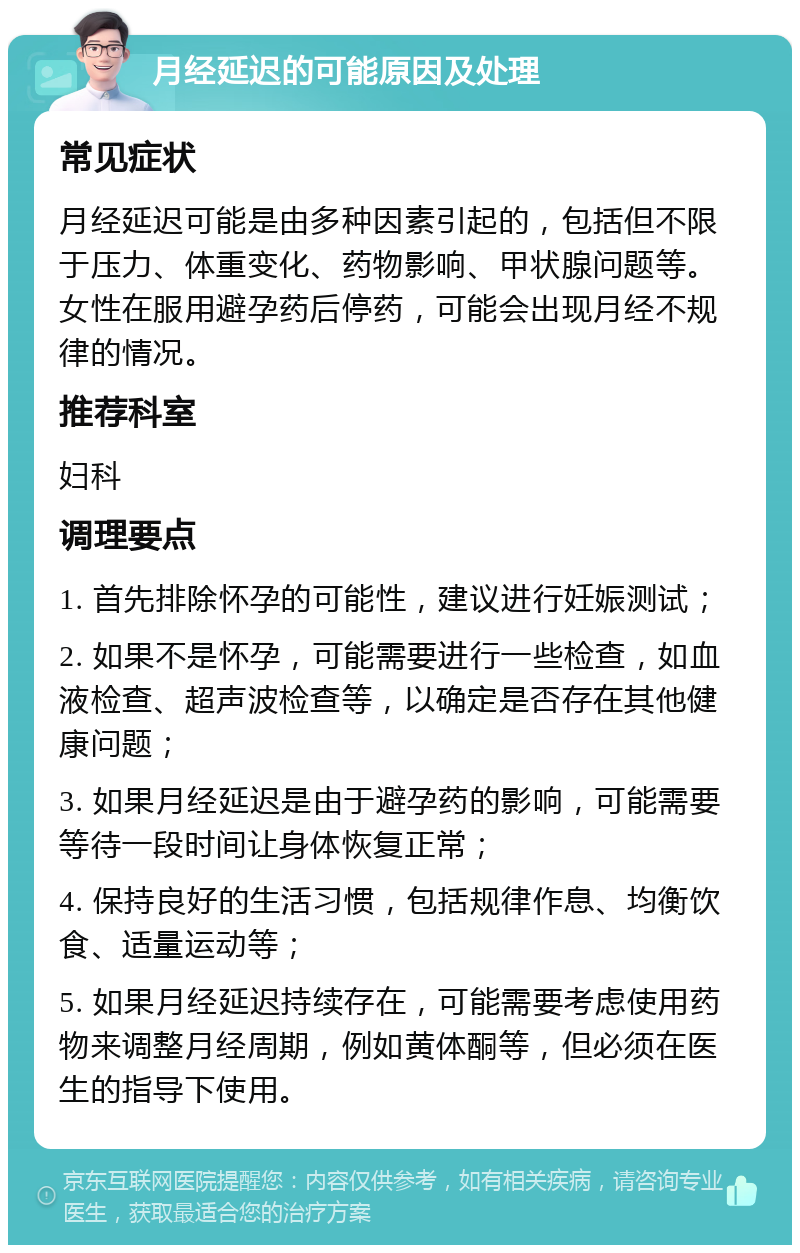 月经延迟的可能原因及处理 常见症状 月经延迟可能是由多种因素引起的，包括但不限于压力、体重变化、药物影响、甲状腺问题等。女性在服用避孕药后停药，可能会出现月经不规律的情况。 推荐科室 妇科 调理要点 1. 首先排除怀孕的可能性，建议进行妊娠测试； 2. 如果不是怀孕，可能需要进行一些检查，如血液检查、超声波检查等，以确定是否存在其他健康问题； 3. 如果月经延迟是由于避孕药的影响，可能需要等待一段时间让身体恢复正常； 4. 保持良好的生活习惯，包括规律作息、均衡饮食、适量运动等； 5. 如果月经延迟持续存在，可能需要考虑使用药物来调整月经周期，例如黄体酮等，但必须在医生的指导下使用。