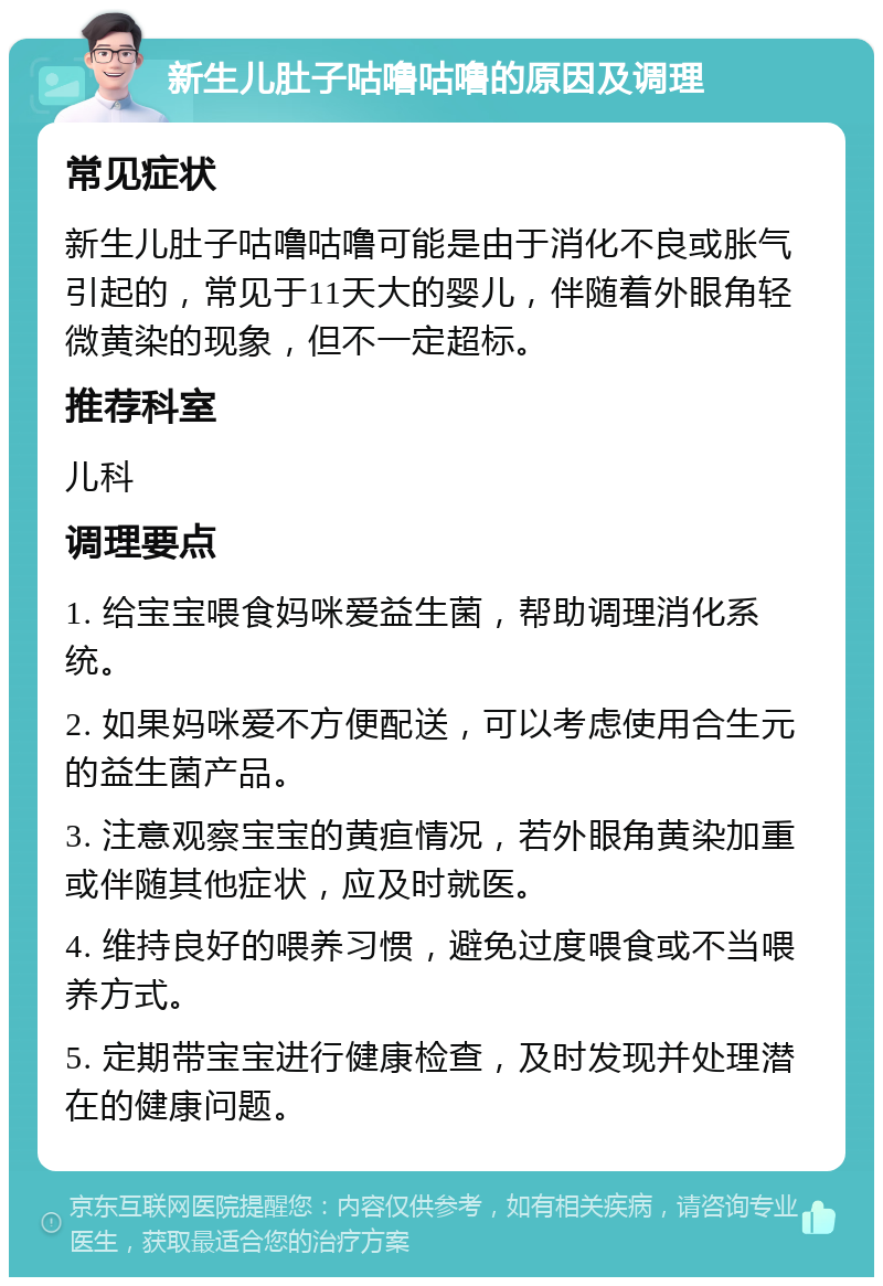 新生儿肚子咕噜咕噜的原因及调理 常见症状 新生儿肚子咕噜咕噜可能是由于消化不良或胀气引起的，常见于11天大的婴儿，伴随着外眼角轻微黄染的现象，但不一定超标。 推荐科室 儿科 调理要点 1. 给宝宝喂食妈咪爱益生菌，帮助调理消化系统。 2. 如果妈咪爱不方便配送，可以考虑使用合生元的益生菌产品。 3. 注意观察宝宝的黄疸情况，若外眼角黄染加重或伴随其他症状，应及时就医。 4. 维持良好的喂养习惯，避免过度喂食或不当喂养方式。 5. 定期带宝宝进行健康检查，及时发现并处理潜在的健康问题。