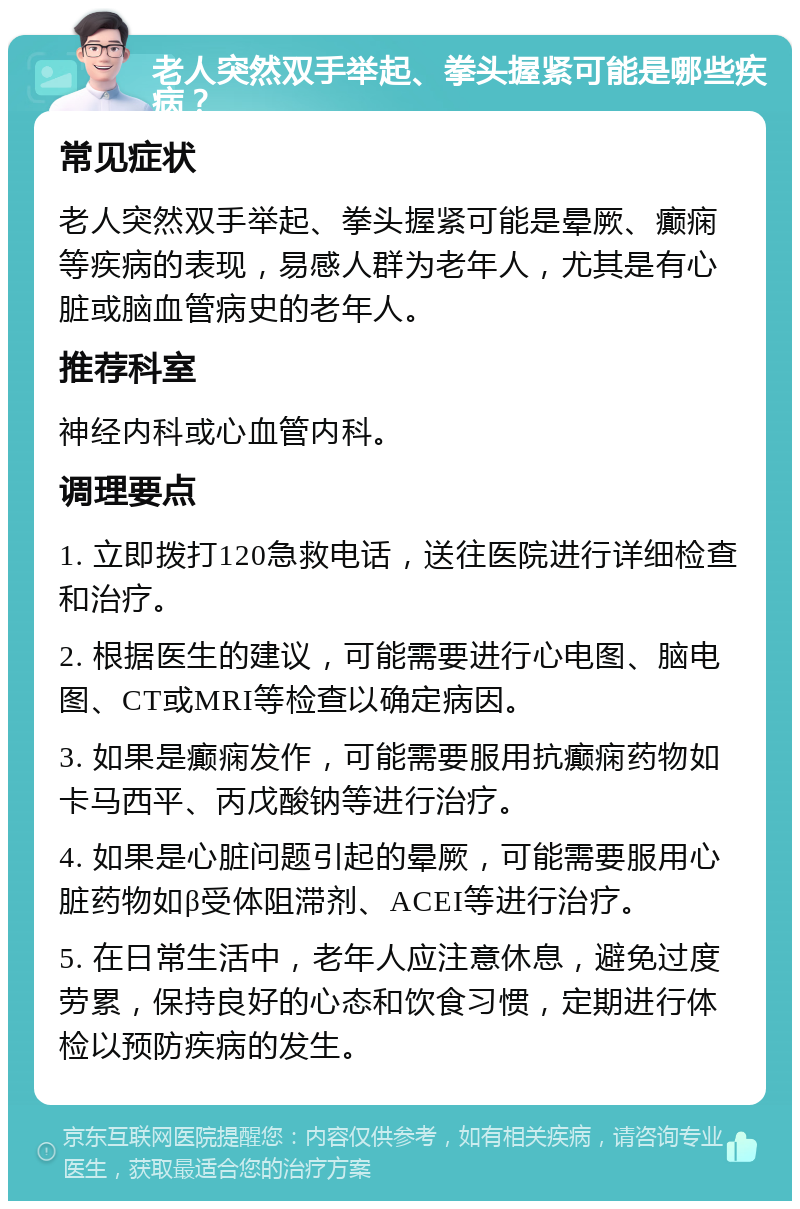 老人突然双手举起、拳头握紧可能是哪些疾病？ 常见症状 老人突然双手举起、拳头握紧可能是晕厥、癫痫等疾病的表现，易感人群为老年人，尤其是有心脏或脑血管病史的老年人。 推荐科室 神经内科或心血管内科。 调理要点 1. 立即拨打120急救电话，送往医院进行详细检查和治疗。 2. 根据医生的建议，可能需要进行心电图、脑电图、CT或MRI等检查以确定病因。 3. 如果是癫痫发作，可能需要服用抗癫痫药物如卡马西平、丙戊酸钠等进行治疗。 4. 如果是心脏问题引起的晕厥，可能需要服用心脏药物如β受体阻滞剂、ACEI等进行治疗。 5. 在日常生活中，老年人应注意休息，避免过度劳累，保持良好的心态和饮食习惯，定期进行体检以预防疾病的发生。