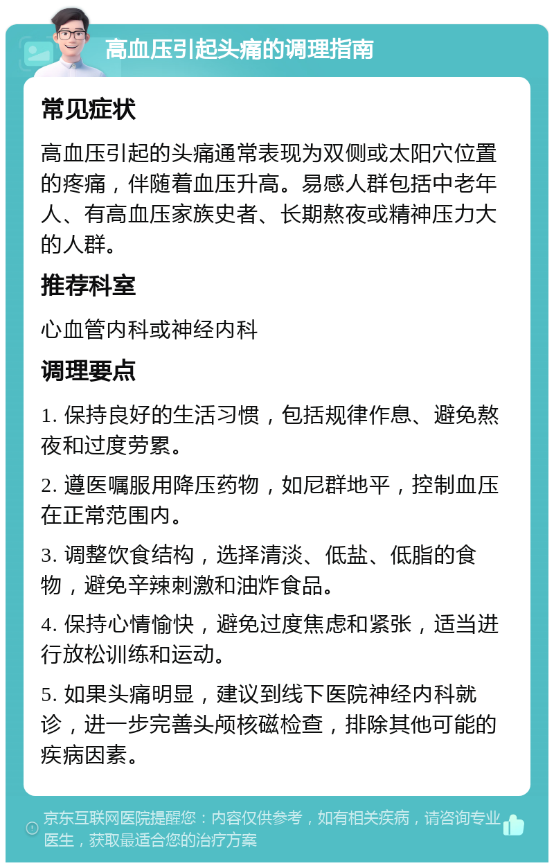 高血压引起头痛的调理指南 常见症状 高血压引起的头痛通常表现为双侧或太阳穴位置的疼痛，伴随着血压升高。易感人群包括中老年人、有高血压家族史者、长期熬夜或精神压力大的人群。 推荐科室 心血管内科或神经内科 调理要点 1. 保持良好的生活习惯，包括规律作息、避免熬夜和过度劳累。 2. 遵医嘱服用降压药物，如尼群地平，控制血压在正常范围内。 3. 调整饮食结构，选择清淡、低盐、低脂的食物，避免辛辣刺激和油炸食品。 4. 保持心情愉快，避免过度焦虑和紧张，适当进行放松训练和运动。 5. 如果头痛明显，建议到线下医院神经内科就诊，进一步完善头颅核磁检查，排除其他可能的疾病因素。