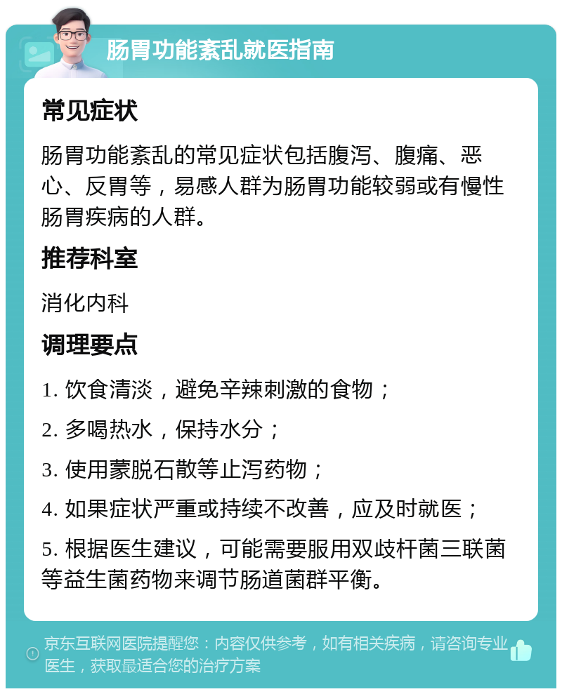 肠胃功能紊乱就医指南 常见症状 肠胃功能紊乱的常见症状包括腹泻、腹痛、恶心、反胃等，易感人群为肠胃功能较弱或有慢性肠胃疾病的人群。 推荐科室 消化内科 调理要点 1. 饮食清淡，避免辛辣刺激的食物； 2. 多喝热水，保持水分； 3. 使用蒙脱石散等止泻药物； 4. 如果症状严重或持续不改善，应及时就医； 5. 根据医生建议，可能需要服用双歧杆菌三联菌等益生菌药物来调节肠道菌群平衡。