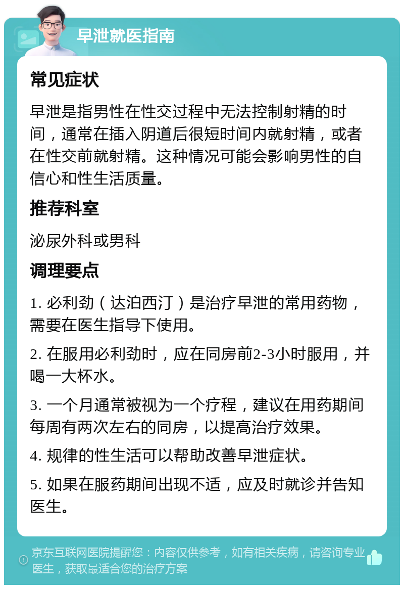 早泄就医指南 常见症状 早泄是指男性在性交过程中无法控制射精的时间，通常在插入阴道后很短时间内就射精，或者在性交前就射精。这种情况可能会影响男性的自信心和性生活质量。 推荐科室 泌尿外科或男科 调理要点 1. 必利劲（达泊西汀）是治疗早泄的常用药物，需要在医生指导下使用。 2. 在服用必利劲时，应在同房前2-3小时服用，并喝一大杯水。 3. 一个月通常被视为一个疗程，建议在用药期间每周有两次左右的同房，以提高治疗效果。 4. 规律的性生活可以帮助改善早泄症状。 5. 如果在服药期间出现不适，应及时就诊并告知医生。