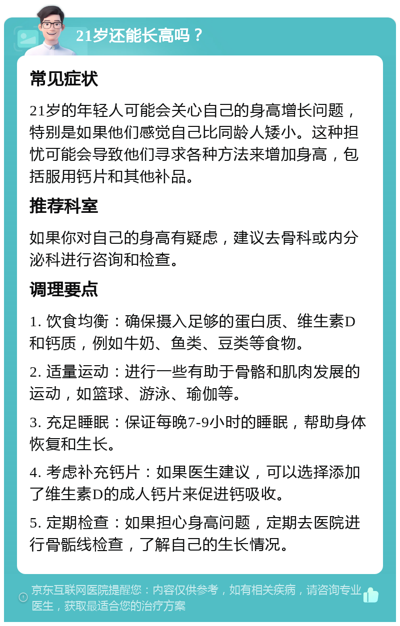 21岁还能长高吗？ 常见症状 21岁的年轻人可能会关心自己的身高增长问题，特别是如果他们感觉自己比同龄人矮小。这种担忧可能会导致他们寻求各种方法来增加身高，包括服用钙片和其他补品。 推荐科室 如果你对自己的身高有疑虑，建议去骨科或内分泌科进行咨询和检查。 调理要点 1. 饮食均衡：确保摄入足够的蛋白质、维生素D和钙质，例如牛奶、鱼类、豆类等食物。 2. 适量运动：进行一些有助于骨骼和肌肉发展的运动，如篮球、游泳、瑜伽等。 3. 充足睡眠：保证每晚7-9小时的睡眠，帮助身体恢复和生长。 4. 考虑补充钙片：如果医生建议，可以选择添加了维生素D的成人钙片来促进钙吸收。 5. 定期检查：如果担心身高问题，定期去医院进行骨骺线检查，了解自己的生长情况。