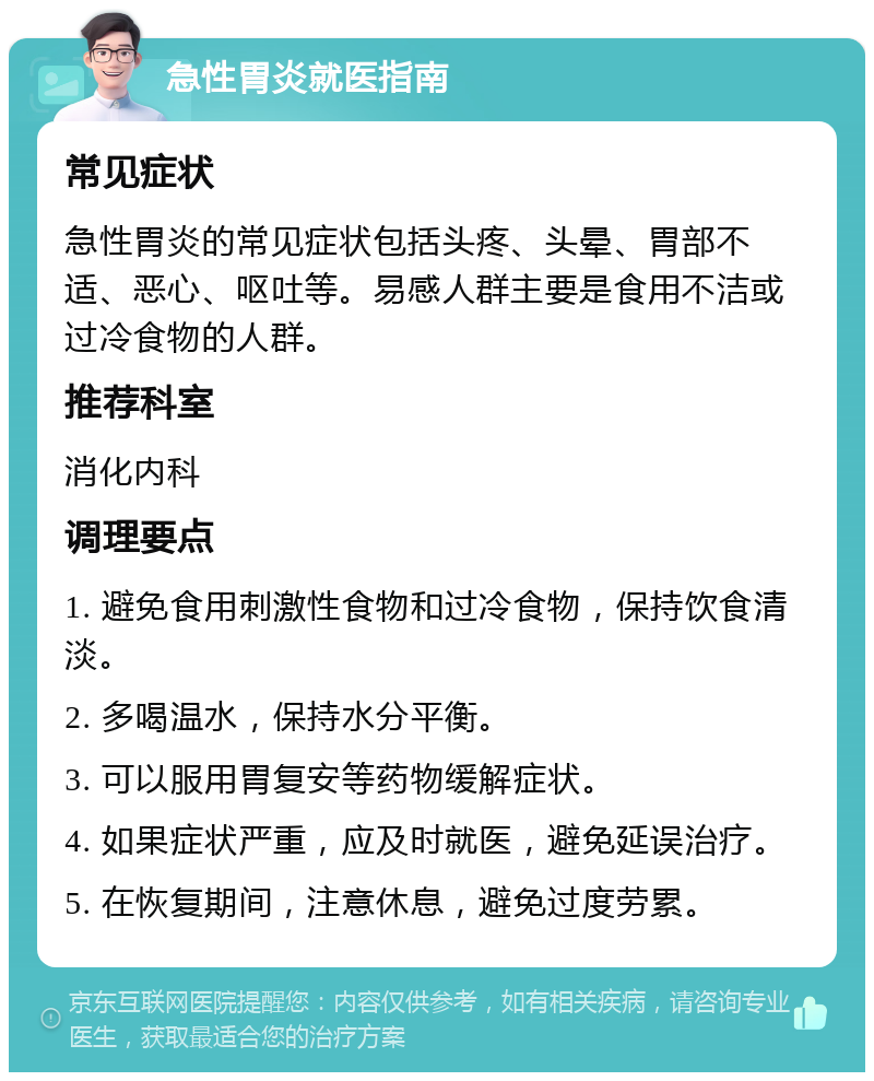 急性胃炎就医指南 常见症状 急性胃炎的常见症状包括头疼、头晕、胃部不适、恶心、呕吐等。易感人群主要是食用不洁或过冷食物的人群。 推荐科室 消化内科 调理要点 1. 避免食用刺激性食物和过冷食物，保持饮食清淡。 2. 多喝温水，保持水分平衡。 3. 可以服用胃复安等药物缓解症状。 4. 如果症状严重，应及时就医，避免延误治疗。 5. 在恢复期间，注意休息，避免过度劳累。