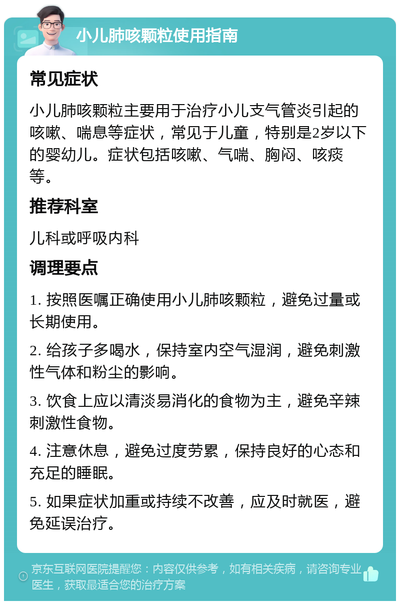 小儿肺咳颗粒使用指南 常见症状 小儿肺咳颗粒主要用于治疗小儿支气管炎引起的咳嗽、喘息等症状，常见于儿童，特别是2岁以下的婴幼儿。症状包括咳嗽、气喘、胸闷、咳痰等。 推荐科室 儿科或呼吸内科 调理要点 1. 按照医嘱正确使用小儿肺咳颗粒，避免过量或长期使用。 2. 给孩子多喝水，保持室内空气湿润，避免刺激性气体和粉尘的影响。 3. 饮食上应以清淡易消化的食物为主，避免辛辣刺激性食物。 4. 注意休息，避免过度劳累，保持良好的心态和充足的睡眠。 5. 如果症状加重或持续不改善，应及时就医，避免延误治疗。