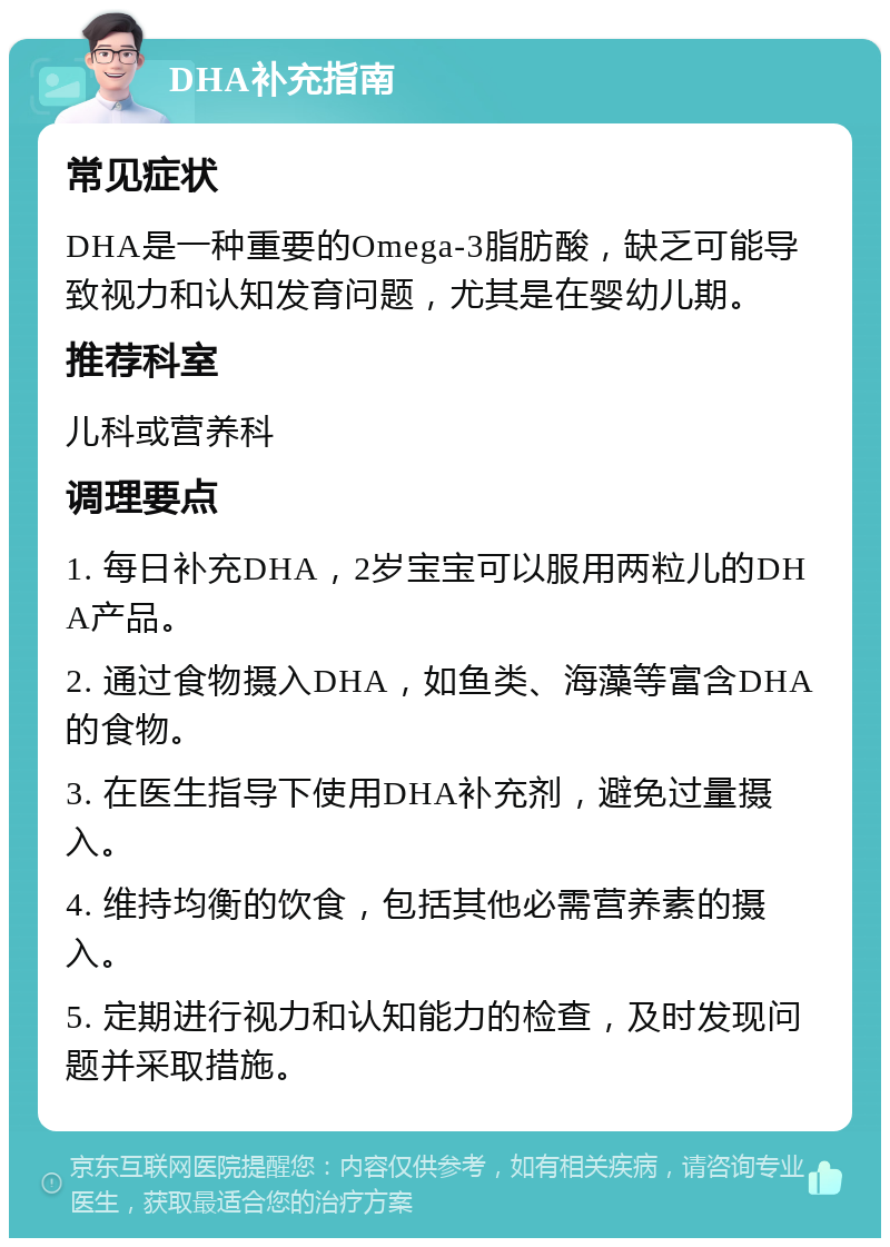 DHA补充指南 常见症状 DHA是一种重要的Omega-3脂肪酸，缺乏可能导致视力和认知发育问题，尤其是在婴幼儿期。 推荐科室 儿科或营养科 调理要点 1. 每日补充DHA，2岁宝宝可以服用两粒儿的DHA产品。 2. 通过食物摄入DHA，如鱼类、海藻等富含DHA的食物。 3. 在医生指导下使用DHA补充剂，避免过量摄入。 4. 维持均衡的饮食，包括其他必需营养素的摄入。 5. 定期进行视力和认知能力的检查，及时发现问题并采取措施。