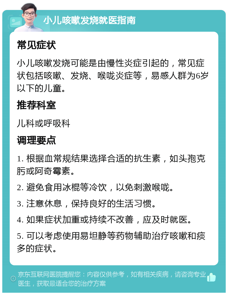 小儿咳嗽发烧就医指南 常见症状 小儿咳嗽发烧可能是由慢性炎症引起的，常见症状包括咳嗽、发烧、喉咙炎症等，易感人群为6岁以下的儿童。 推荐科室 儿科或呼吸科 调理要点 1. 根据血常规结果选择合适的抗生素，如头孢克肟或阿奇霉素。 2. 避免食用冰棍等冷饮，以免刺激喉咙。 3. 注意休息，保持良好的生活习惯。 4. 如果症状加重或持续不改善，应及时就医。 5. 可以考虑使用易坦静等药物辅助治疗咳嗽和痰多的症状。