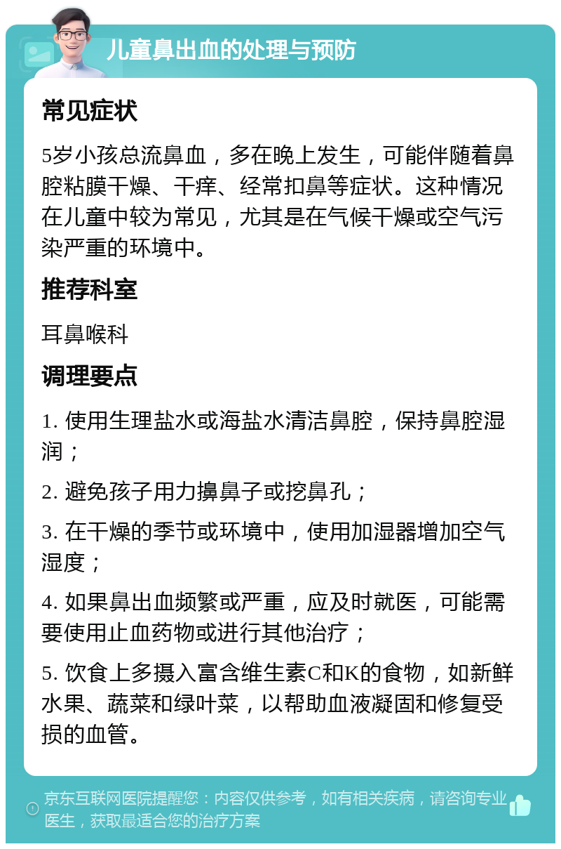 儿童鼻出血的处理与预防 常见症状 5岁小孩总流鼻血，多在晚上发生，可能伴随着鼻腔粘膜干燥、干痒、经常扣鼻等症状。这种情况在儿童中较为常见，尤其是在气候干燥或空气污染严重的环境中。 推荐科室 耳鼻喉科 调理要点 1. 使用生理盐水或海盐水清洁鼻腔，保持鼻腔湿润； 2. 避免孩子用力擤鼻子或挖鼻孔； 3. 在干燥的季节或环境中，使用加湿器增加空气湿度； 4. 如果鼻出血频繁或严重，应及时就医，可能需要使用止血药物或进行其他治疗； 5. 饮食上多摄入富含维生素C和K的食物，如新鲜水果、蔬菜和绿叶菜，以帮助血液凝固和修复受损的血管。