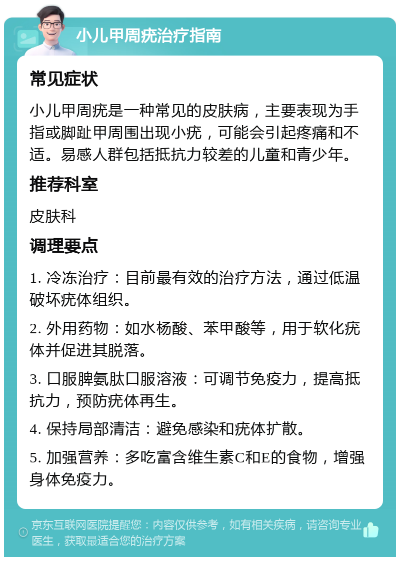 小儿甲周疣治疗指南 常见症状 小儿甲周疣是一种常见的皮肤病，主要表现为手指或脚趾甲周围出现小疣，可能会引起疼痛和不适。易感人群包括抵抗力较差的儿童和青少年。 推荐科室 皮肤科 调理要点 1. 冷冻治疗：目前最有效的治疗方法，通过低温破坏疣体组织。 2. 外用药物：如水杨酸、苯甲酸等，用于软化疣体并促进其脱落。 3. 口服脾氨肽口服溶液：可调节免疫力，提高抵抗力，预防疣体再生。 4. 保持局部清洁：避免感染和疣体扩散。 5. 加强营养：多吃富含维生素C和E的食物，增强身体免疫力。