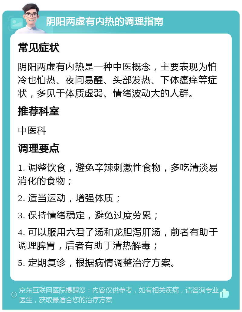 阴阳两虚有内热的调理指南 常见症状 阴阳两虚有内热是一种中医概念，主要表现为怕冷也怕热、夜间易醒、头部发热、下体瘙痒等症状，多见于体质虚弱、情绪波动大的人群。 推荐科室 中医科 调理要点 1. 调整饮食，避免辛辣刺激性食物，多吃清淡易消化的食物； 2. 适当运动，增强体质； 3. 保持情绪稳定，避免过度劳累； 4. 可以服用六君子汤和龙胆泻肝汤，前者有助于调理脾胃，后者有助于清热解毒； 5. 定期复诊，根据病情调整治疗方案。