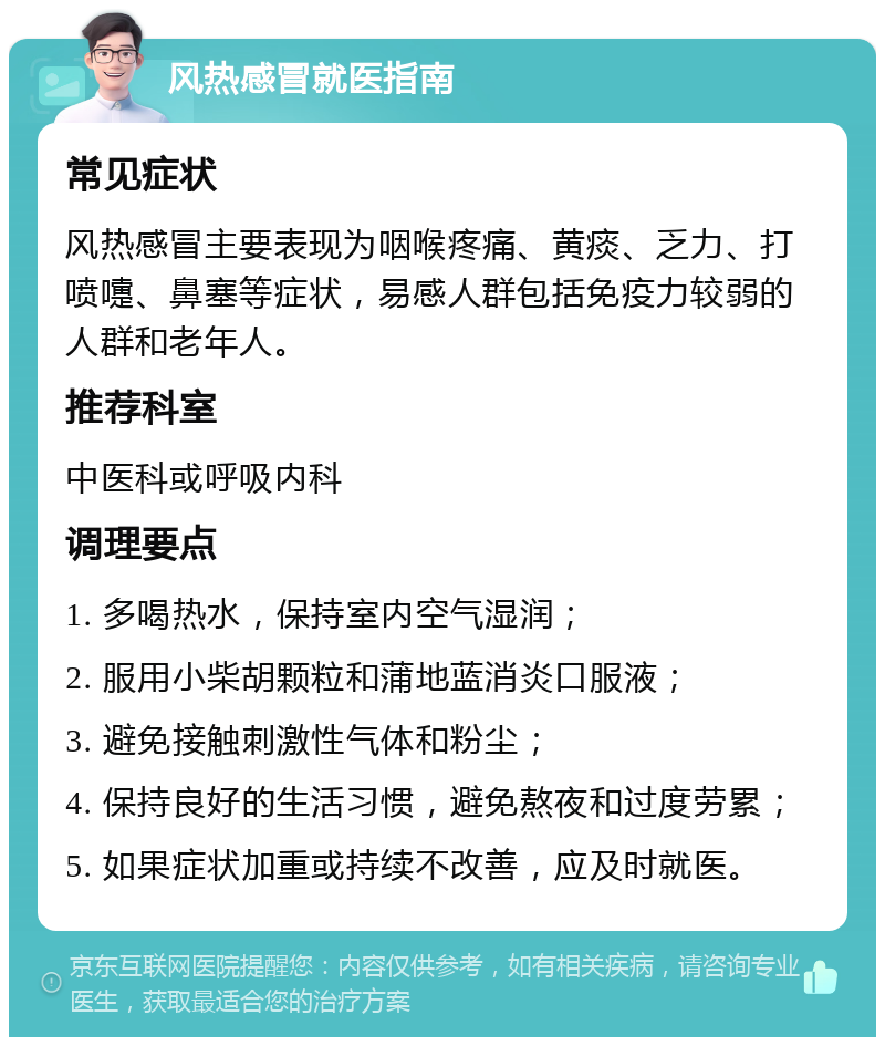 风热感冒就医指南 常见症状 风热感冒主要表现为咽喉疼痛、黄痰、乏力、打喷嚏、鼻塞等症状，易感人群包括免疫力较弱的人群和老年人。 推荐科室 中医科或呼吸内科 调理要点 1. 多喝热水，保持室内空气湿润； 2. 服用小柴胡颗粒和蒲地蓝消炎口服液； 3. 避免接触刺激性气体和粉尘； 4. 保持良好的生活习惯，避免熬夜和过度劳累； 5. 如果症状加重或持续不改善，应及时就医。