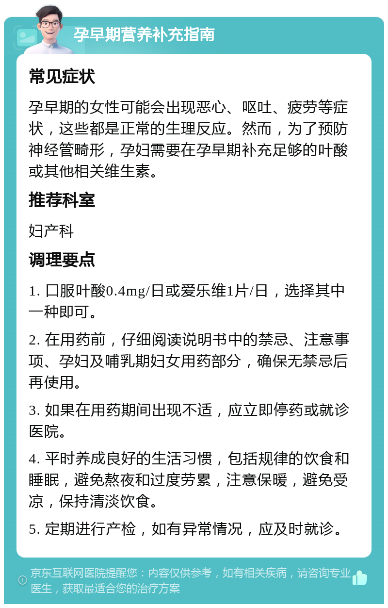 孕早期营养补充指南 常见症状 孕早期的女性可能会出现恶心、呕吐、疲劳等症状，这些都是正常的生理反应。然而，为了预防神经管畸形，孕妇需要在孕早期补充足够的叶酸或其他相关维生素。 推荐科室 妇产科 调理要点 1. 口服叶酸0.4mg/日或爱乐维1片/日，选择其中一种即可。 2. 在用药前，仔细阅读说明书中的禁忌、注意事项、孕妇及哺乳期妇女用药部分，确保无禁忌后再使用。 3. 如果在用药期间出现不适，应立即停药或就诊医院。 4. 平时养成良好的生活习惯，包括规律的饮食和睡眠，避免熬夜和过度劳累，注意保暖，避免受凉，保持清淡饮食。 5. 定期进行产检，如有异常情况，应及时就诊。