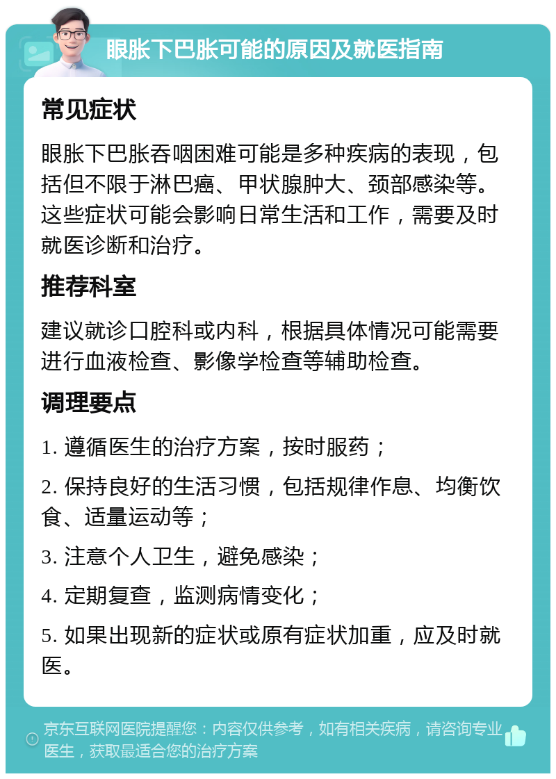 眼胀下巴胀可能的原因及就医指南 常见症状 眼胀下巴胀吞咽困难可能是多种疾病的表现，包括但不限于淋巴癌、甲状腺肿大、颈部感染等。这些症状可能会影响日常生活和工作，需要及时就医诊断和治疗。 推荐科室 建议就诊口腔科或内科，根据具体情况可能需要进行血液检查、影像学检查等辅助检查。 调理要点 1. 遵循医生的治疗方案，按时服药； 2. 保持良好的生活习惯，包括规律作息、均衡饮食、适量运动等； 3. 注意个人卫生，避免感染； 4. 定期复查，监测病情变化； 5. 如果出现新的症状或原有症状加重，应及时就医。