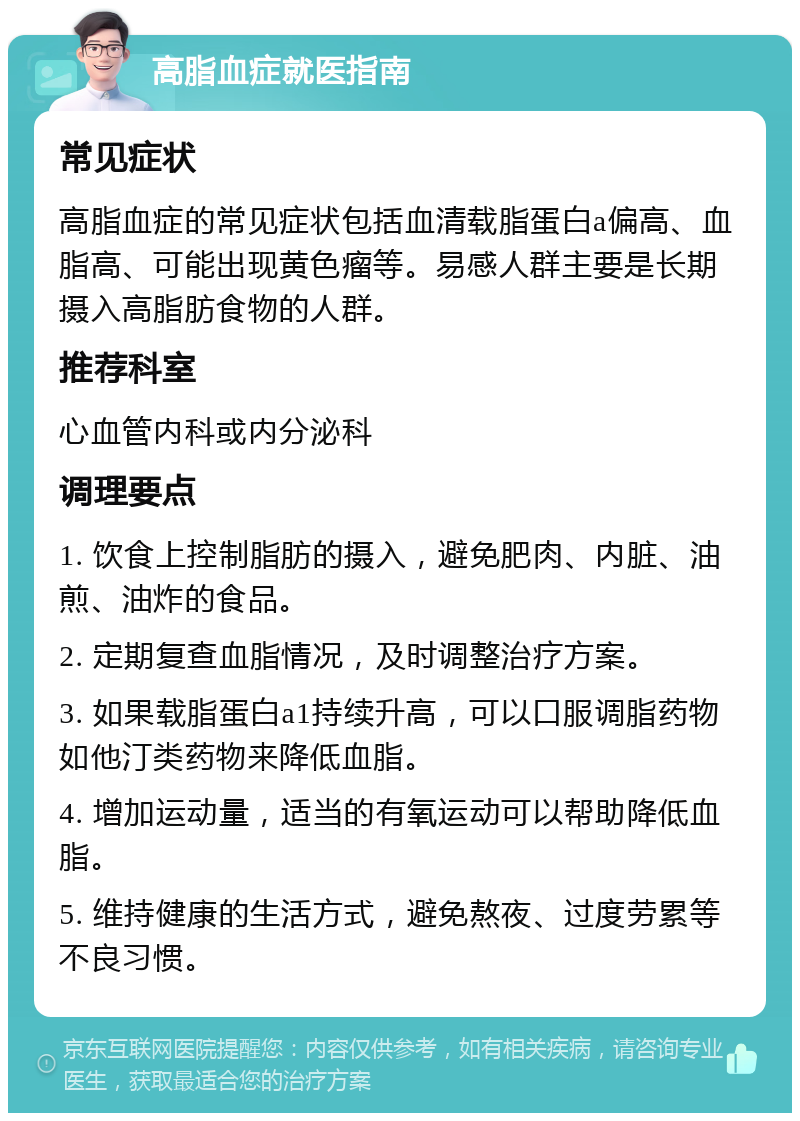 高脂血症就医指南 常见症状 高脂血症的常见症状包括血清载脂蛋白a偏高、血脂高、可能出现黄色瘤等。易感人群主要是长期摄入高脂肪食物的人群。 推荐科室 心血管内科或内分泌科 调理要点 1. 饮食上控制脂肪的摄入，避免肥肉、内脏、油煎、油炸的食品。 2. 定期复查血脂情况，及时调整治疗方案。 3. 如果载脂蛋白a1持续升高，可以口服调脂药物如他汀类药物来降低血脂。 4. 增加运动量，适当的有氧运动可以帮助降低血脂。 5. 维持健康的生活方式，避免熬夜、过度劳累等不良习惯。