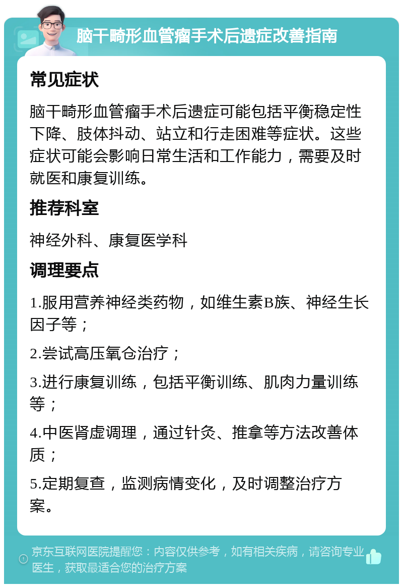 脑干畸形血管瘤手术后遗症改善指南 常见症状 脑干畸形血管瘤手术后遗症可能包括平衡稳定性下降、肢体抖动、站立和行走困难等症状。这些症状可能会影响日常生活和工作能力，需要及时就医和康复训练。 推荐科室 神经外科、康复医学科 调理要点 1.服用营养神经类药物，如维生素B族、神经生长因子等； 2.尝试高压氧仓治疗； 3.进行康复训练，包括平衡训练、肌肉力量训练等； 4.中医肾虚调理，通过针灸、推拿等方法改善体质； 5.定期复查，监测病情变化，及时调整治疗方案。