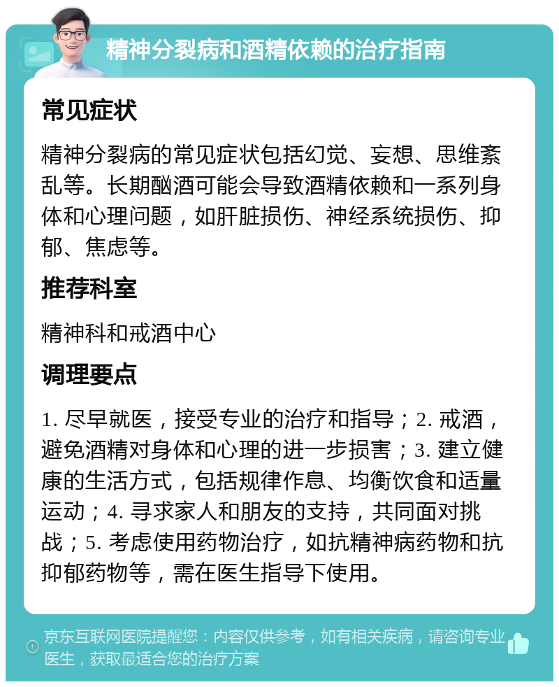 精神分裂病和酒精依赖的治疗指南 常见症状 精神分裂病的常见症状包括幻觉、妄想、思维紊乱等。长期酗酒可能会导致酒精依赖和一系列身体和心理问题，如肝脏损伤、神经系统损伤、抑郁、焦虑等。 推荐科室 精神科和戒酒中心 调理要点 1. 尽早就医，接受专业的治疗和指导；2. 戒酒，避免酒精对身体和心理的进一步损害；3. 建立健康的生活方式，包括规律作息、均衡饮食和适量运动；4. 寻求家人和朋友的支持，共同面对挑战；5. 考虑使用药物治疗，如抗精神病药物和抗抑郁药物等，需在医生指导下使用。