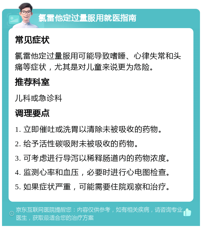 氯雷他定过量服用就医指南 常见症状 氯雷他定过量服用可能导致嗜睡、心律失常和头痛等症状，尤其是对儿童来说更为危险。 推荐科室 儿科或急诊科 调理要点 1. 立即催吐或洗胃以清除未被吸收的药物。 2. 给予活性碳吸附未被吸收的药物。 3. 可考虑进行导泻以稀释肠道内的药物浓度。 4. 监测心率和血压，必要时进行心电图检查。 5. 如果症状严重，可能需要住院观察和治疗。