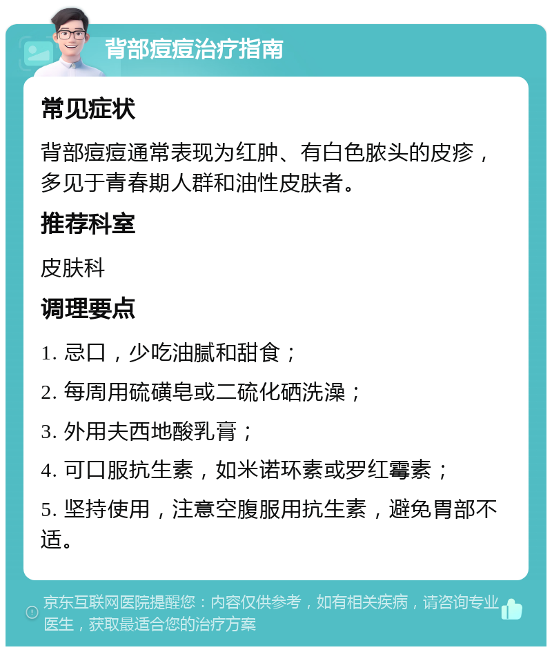 背部痘痘治疗指南 常见症状 背部痘痘通常表现为红肿、有白色脓头的皮疹，多见于青春期人群和油性皮肤者。 推荐科室 皮肤科 调理要点 1. 忌口，少吃油腻和甜食； 2. 每周用硫磺皂或二硫化硒洗澡； 3. 外用夫西地酸乳膏； 4. 可口服抗生素，如米诺环素或罗红霉素； 5. 坚持使用，注意空腹服用抗生素，避免胃部不适。