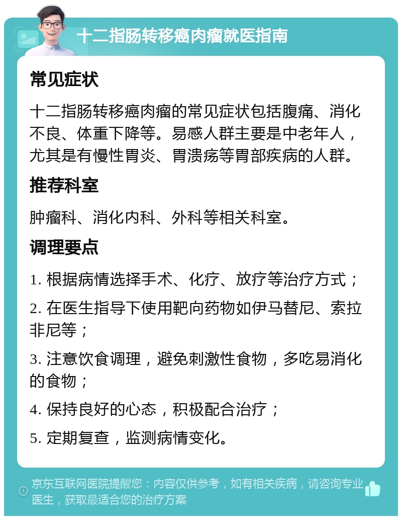 十二指肠转移癌肉瘤就医指南 常见症状 十二指肠转移癌肉瘤的常见症状包括腹痛、消化不良、体重下降等。易感人群主要是中老年人，尤其是有慢性胃炎、胃溃疡等胃部疾病的人群。 推荐科室 肿瘤科、消化内科、外科等相关科室。 调理要点 1. 根据病情选择手术、化疗、放疗等治疗方式； 2. 在医生指导下使用靶向药物如伊马替尼、索拉非尼等； 3. 注意饮食调理，避免刺激性食物，多吃易消化的食物； 4. 保持良好的心态，积极配合治疗； 5. 定期复查，监测病情变化。