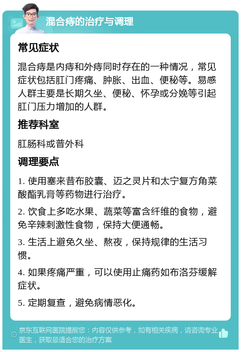 混合痔的治疗与调理 常见症状 混合痔是内痔和外痔同时存在的一种情况，常见症状包括肛门疼痛、肿胀、出血、便秘等。易感人群主要是长期久坐、便秘、怀孕或分娩等引起肛门压力增加的人群。 推荐科室 肛肠科或普外科 调理要点 1. 使用塞来昔布胶囊、迈之灵片和太宁复方角菜酸酯乳膏等药物进行治疗。 2. 饮食上多吃水果、蔬菜等富含纤维的食物，避免辛辣刺激性食物，保持大便通畅。 3. 生活上避免久坐、熬夜，保持规律的生活习惯。 4. 如果疼痛严重，可以使用止痛药如布洛芬缓解症状。 5. 定期复查，避免病情恶化。