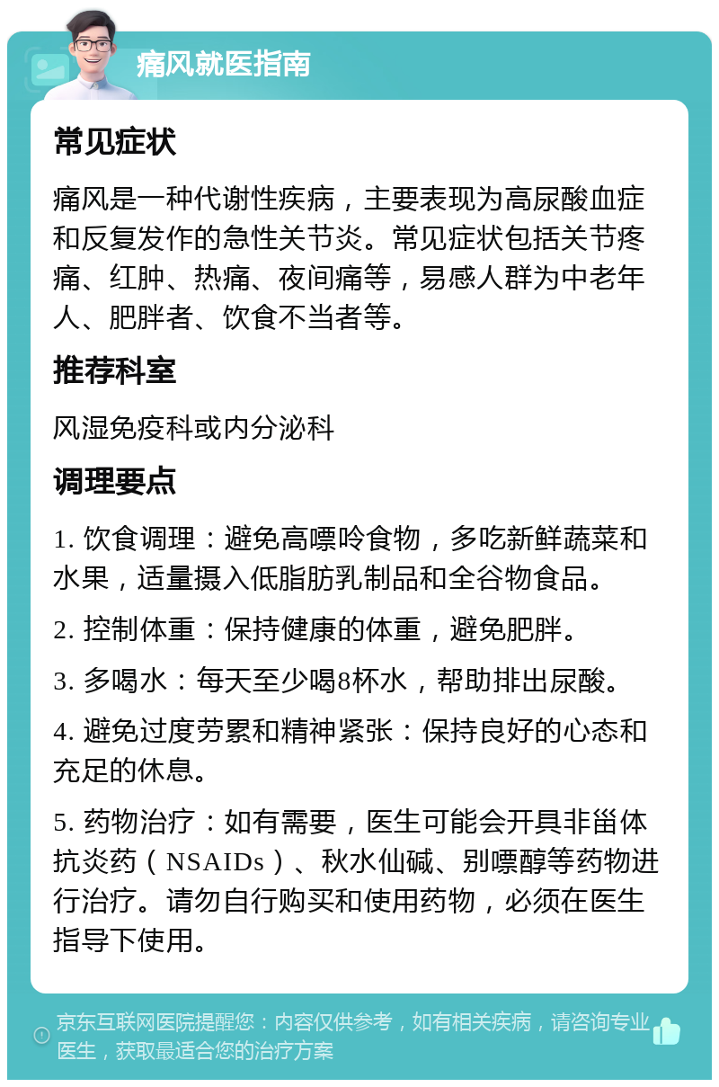 痛风就医指南 常见症状 痛风是一种代谢性疾病，主要表现为高尿酸血症和反复发作的急性关节炎。常见症状包括关节疼痛、红肿、热痛、夜间痛等，易感人群为中老年人、肥胖者、饮食不当者等。 推荐科室 风湿免疫科或内分泌科 调理要点 1. 饮食调理：避免高嘌呤食物，多吃新鲜蔬菜和水果，适量摄入低脂肪乳制品和全谷物食品。 2. 控制体重：保持健康的体重，避免肥胖。 3. 多喝水：每天至少喝8杯水，帮助排出尿酸。 4. 避免过度劳累和精神紧张：保持良好的心态和充足的休息。 5. 药物治疗：如有需要，医生可能会开具非甾体抗炎药（NSAIDs）、秋水仙碱、别嘌醇等药物进行治疗。请勿自行购买和使用药物，必须在医生指导下使用。