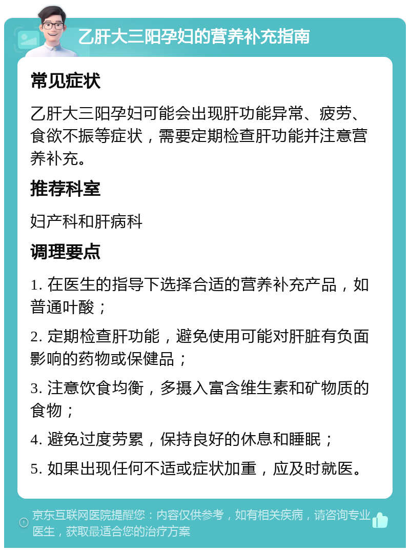 乙肝大三阳孕妇的营养补充指南 常见症状 乙肝大三阳孕妇可能会出现肝功能异常、疲劳、食欲不振等症状，需要定期检查肝功能并注意营养补充。 推荐科室 妇产科和肝病科 调理要点 1. 在医生的指导下选择合适的营养补充产品，如普通叶酸； 2. 定期检查肝功能，避免使用可能对肝脏有负面影响的药物或保健品； 3. 注意饮食均衡，多摄入富含维生素和矿物质的食物； 4. 避免过度劳累，保持良好的休息和睡眠； 5. 如果出现任何不适或症状加重，应及时就医。