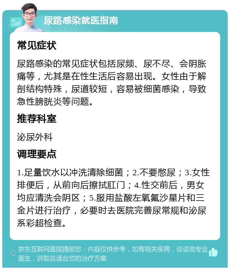 尿路感染就医指南 常见症状 尿路感染的常见症状包括尿频、尿不尽、会阴胀痛等，尤其是在性生活后容易出现。女性由于解剖结构特殊，尿道较短，容易被细菌感染，导致急性膀胱炎等问题。 推荐科室 泌尿外科 调理要点 1.足量饮水以冲洗清除细菌；2.不要憋尿；3.女性排便后，从前向后擦拭肛门；4.性交前后，男女均应清洗会阴区；5.服用盐酸左氧氟沙星片和三金片进行治疗，必要时去医院完善尿常规和泌尿系彩超检查。