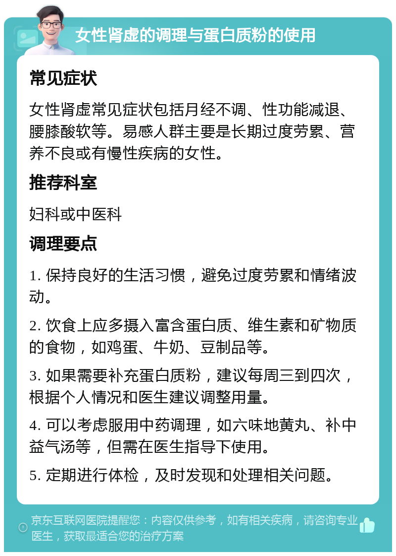 女性肾虚的调理与蛋白质粉的使用 常见症状 女性肾虚常见症状包括月经不调、性功能减退、腰膝酸软等。易感人群主要是长期过度劳累、营养不良或有慢性疾病的女性。 推荐科室 妇科或中医科 调理要点 1. 保持良好的生活习惯，避免过度劳累和情绪波动。 2. 饮食上应多摄入富含蛋白质、维生素和矿物质的食物，如鸡蛋、牛奶、豆制品等。 3. 如果需要补充蛋白质粉，建议每周三到四次，根据个人情况和医生建议调整用量。 4. 可以考虑服用中药调理，如六味地黄丸、补中益气汤等，但需在医生指导下使用。 5. 定期进行体检，及时发现和处理相关问题。