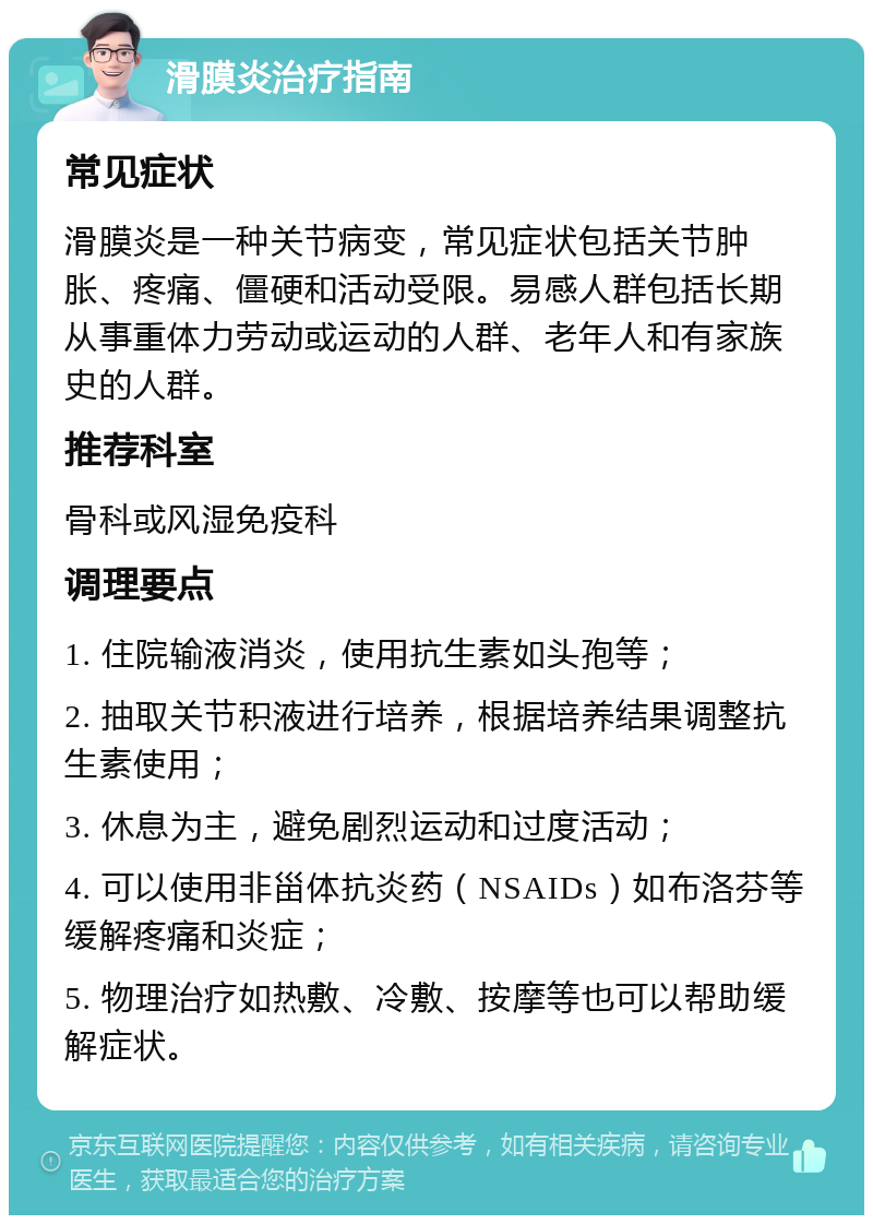 滑膜炎治疗指南 常见症状 滑膜炎是一种关节病变，常见症状包括关节肿胀、疼痛、僵硬和活动受限。易感人群包括长期从事重体力劳动或运动的人群、老年人和有家族史的人群。 推荐科室 骨科或风湿免疫科 调理要点 1. 住院输液消炎，使用抗生素如头孢等； 2. 抽取关节积液进行培养，根据培养结果调整抗生素使用； 3. 休息为主，避免剧烈运动和过度活动； 4. 可以使用非甾体抗炎药（NSAIDs）如布洛芬等缓解疼痛和炎症； 5. 物理治疗如热敷、冷敷、按摩等也可以帮助缓解症状。