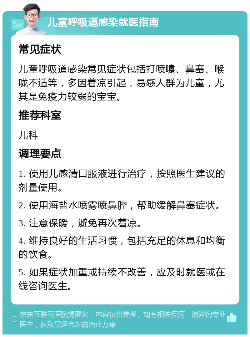 儿童呼吸道感染就医指南 常见症状 儿童呼吸道感染常见症状包括打喷嚏、鼻塞、喉咙不适等，多因着凉引起，易感人群为儿童，尤其是免疫力较弱的宝宝。 推荐科室 儿科 调理要点 1. 使用儿感清口服液进行治疗，按照医生建议的剂量使用。 2. 使用海盐水喷雾喷鼻腔，帮助缓解鼻塞症状。 3. 注意保暖，避免再次着凉。 4. 维持良好的生活习惯，包括充足的休息和均衡的饮食。 5. 如果症状加重或持续不改善，应及时就医或在线咨询医生。