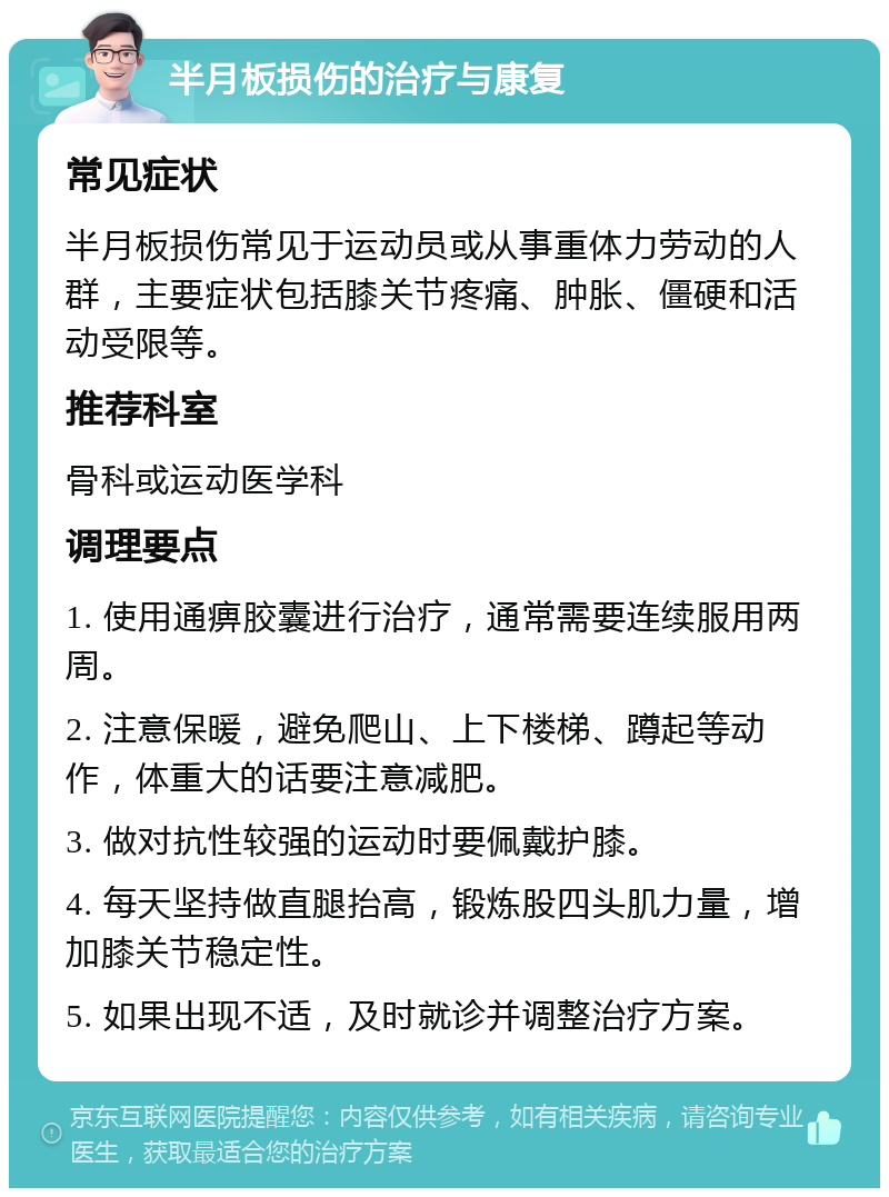 半月板损伤的治疗与康复 常见症状 半月板损伤常见于运动员或从事重体力劳动的人群，主要症状包括膝关节疼痛、肿胀、僵硬和活动受限等。 推荐科室 骨科或运动医学科 调理要点 1. 使用通痹胶囊进行治疗，通常需要连续服用两周。 2. 注意保暖，避免爬山、上下楼梯、蹲起等动作，体重大的话要注意减肥。 3. 做对抗性较强的运动时要佩戴护膝。 4. 每天坚持做直腿抬高，锻炼股四头肌力量，增加膝关节稳定性。 5. 如果出现不适，及时就诊并调整治疗方案。