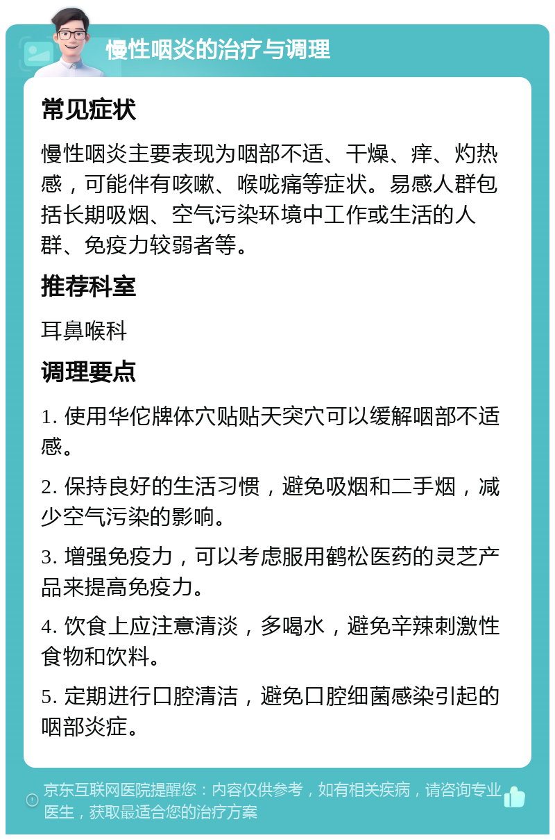 慢性咽炎的治疗与调理 常见症状 慢性咽炎主要表现为咽部不适、干燥、痒、灼热感，可能伴有咳嗽、喉咙痛等症状。易感人群包括长期吸烟、空气污染环境中工作或生活的人群、免疫力较弱者等。 推荐科室 耳鼻喉科 调理要点 1. 使用华佗牌体穴贴贴天突穴可以缓解咽部不适感。 2. 保持良好的生活习惯，避免吸烟和二手烟，减少空气污染的影响。 3. 增强免疫力，可以考虑服用鹤松医药的灵芝产品来提高免疫力。 4. 饮食上应注意清淡，多喝水，避免辛辣刺激性食物和饮料。 5. 定期进行口腔清洁，避免口腔细菌感染引起的咽部炎症。