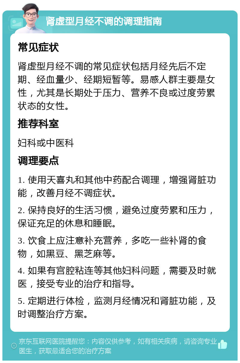 肾虚型月经不调的调理指南 常见症状 肾虚型月经不调的常见症状包括月经先后不定期、经血量少、经期短暂等。易感人群主要是女性，尤其是长期处于压力、营养不良或过度劳累状态的女性。 推荐科室 妇科或中医科 调理要点 1. 使用天喜丸和其他中药配合调理，增强肾脏功能，改善月经不调症状。 2. 保持良好的生活习惯，避免过度劳累和压力，保证充足的休息和睡眠。 3. 饮食上应注意补充营养，多吃一些补肾的食物，如黑豆、黑芝麻等。 4. 如果有宫腔粘连等其他妇科问题，需要及时就医，接受专业的治疗和指导。 5. 定期进行体检，监测月经情况和肾脏功能，及时调整治疗方案。