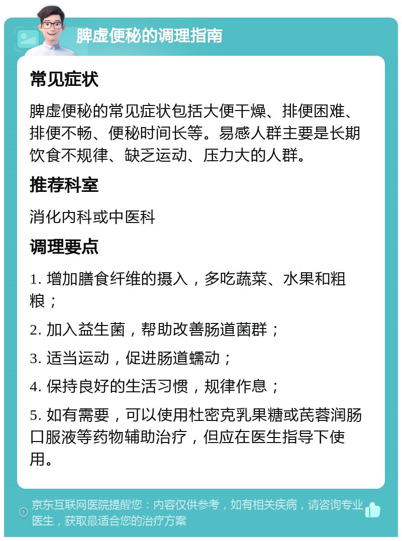 脾虚便秘的调理指南 常见症状 脾虚便秘的常见症状包括大便干燥、排便困难、排便不畅、便秘时间长等。易感人群主要是长期饮食不规律、缺乏运动、压力大的人群。 推荐科室 消化内科或中医科 调理要点 1. 增加膳食纤维的摄入，多吃蔬菜、水果和粗粮； 2. 加入益生菌，帮助改善肠道菌群； 3. 适当运动，促进肠道蠕动； 4. 保持良好的生活习惯，规律作息； 5. 如有需要，可以使用杜密克乳果糖或芪蓉润肠口服液等药物辅助治疗，但应在医生指导下使用。